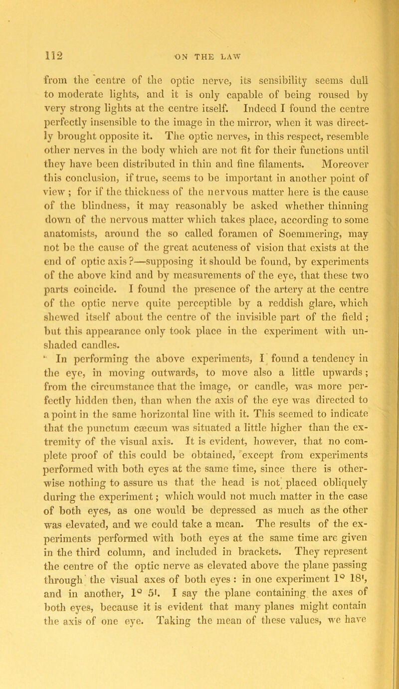 from the 'centre of the optic nerve, its sensibility seems dull to moderate lights, and it is only capable of being roused by very strong lights at the centre itself. Indeed I found the centre perfectly insensible to the image in the mirror, when it was direct- ly brought opposite it. The optic nerves, in this respect, I’esemble otlier nerves in the body which are not fit for their functions until they have been distributed in thin and fine filaments. Moreover this conclusion, if true, seems to be important in another point of view ; for if the thickness of the nervous matter here is the cause of the blindness, it may reasonably be asked whether thinning down of the nervous matter which takes place, accoi’ding to some anatomists, around the so called foramen of Soemmering, may not be the cause of the great acuteness of vision that exists at the end of optic axis ?—supposing it should be found, by experiments of the above kind and by measurements of the eye, that these two parts coincide. I found the presence of the artery at the centre of the optic nerve quite pei’ceptible by a reddish glare, which shewed itself about the centre of the invisible part of the field; but this appearance only took place in the experiment with un- shaded candles. ‘ In performing the above experiments, I found a tendency in the eye, in moving outwards, to move also a little upwards; from the circumstance that the image, or candle, was more per- fectly hidden then, than when the axis of the eye was directed to a point in the same horizontal line witli it. This seemed to indicate that the punetum caecum was situated a little higher than the ex- tremity of the visual axis. It is evident, however, that no com- plete proof of this could be obtained, ''except from experiments performed with both eyes at the same time, since there is other- wise nothing to assure us that the head is not placed obliquely during the experiment; which would not much matter in the case of both eyes, as one would be depressed as much as the other w'as elevated, and we could take a mean. The results of the ex- periments performed with both eyes at the same time are given in the third column, and included in brackets. They represent the centre of the optic nerve as elevated above the plane passing through' the visual axes of both eyes: in one experiment 1° 18', and in another, 1° 5b I say the plane containing the axes of both eyes, because it is evident that many planes might contain the axis of one eye. Taking the mean of these values, we have