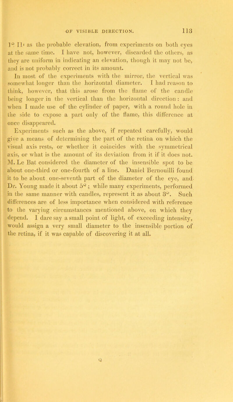 1° II' as the probable elevation, from experiments on both eyes at the same time. I have not, hovvevei-, discarded the others, as tliey are uniform in indicating an elevation, though it may not be, and is not probably correct in its amount. In most of the experiments with the mirror, the vertical was somewhat longer than the horizontal diameter. I had reason to think, however, that this arose from the flame of the candle being longer in the vertical than the horizontal direction: and when I made use of the cylinder of paper, with a round hole in the side to expose a part only of the flame, this difference at once disappeared. Experiments such as the above, if repeated carefully, would give a means of determining the part of the retina on which the visual axis rests, or whether it coincides with the symmetrical axis, or what is the amount of its deviation from it if it does not. I\I. Le Bat considered the diameter of the insensible spot to be about one-third or one-fourth of a line. Daniel Bernouilli found it to be about one-seventh part of the diameter of the eye, and Dr. Young made it about 5^ ; while many experiments, performed in the same manner with candles, represent it as about 3‘^. Such differences are of less importance when considered with reference to the varying circumstances mentioned above, on which they depend. I dare say a small point of light, of exceeding intensity, would assign a very small diameter to the insensible portion of the retina, if it was capable of discovering it at all. Q