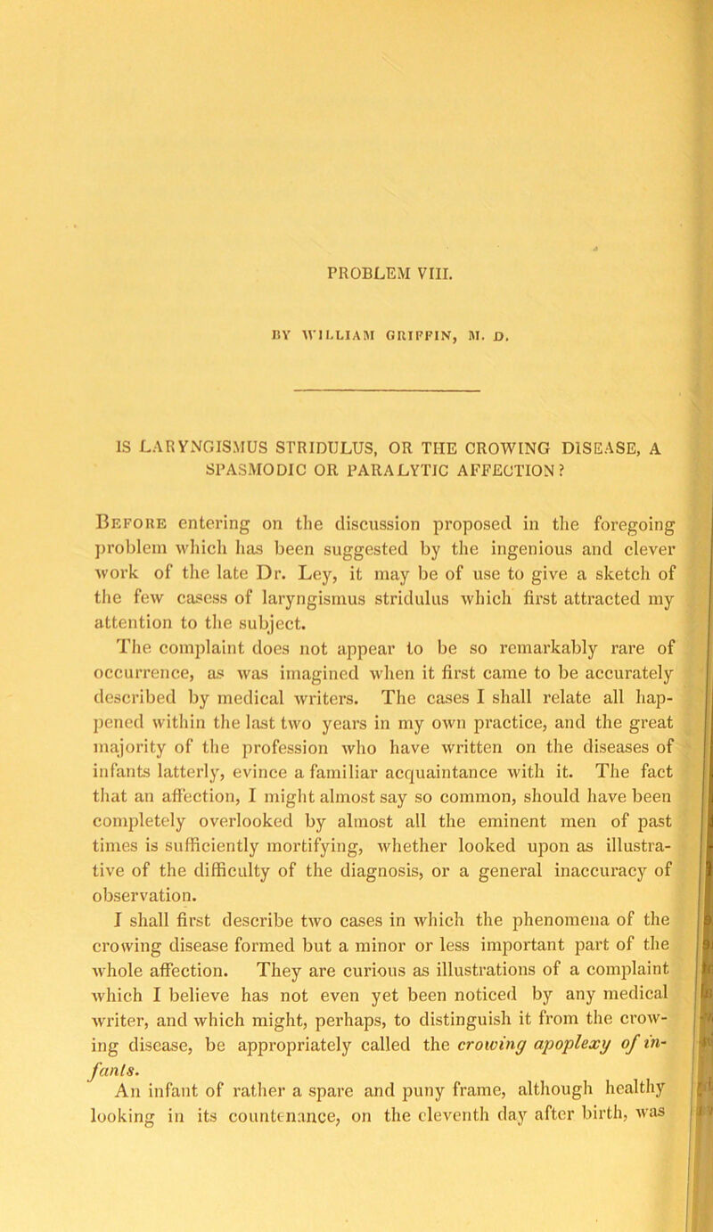 PROBLEM VIII. IlY WILLIAM GRIFFIN, M. D. IS LARYxVGISMUS STRIDULUS, OR THE CROWING DISEASE, A SPASMODIC OR PARALYTIC AFFECTION? Before entering on the discussion proposed in the foregoing problem which has been suggested by the ingenious and clever work of the late Dr. Ley, it may be of use to give a sketch of the few casess of laryngismus stridulus which first attracted my attention to the subject. The complaint does not appear to be so remarkably rare of occurrence, as was imagined when it first came to be accurately described by medical writers. The cases I shall relate all hap- pened within the last two years in my own practice, and the great majority of the profession who have Avritten on the diseases of infants latterly, evince a familiar acquaintance with it. The fact that an affection, I might almost say so common, should have been completely overlooked by almost all the eminent men of past times is sufficiently mortifying, Avhether looked upon as illustra- tive of the difficulty of the diagnosis, or a general inaccuracy of observation. I shall first describe two cases in which the phenomena of the crowing disease formed but a minor or less important part of the Avhole affection. They are curious as illustrations of a complaint Avhich I believe has not even yet been noticed by any medical writer, and which might, perhaps, to distinguish it from the croiv- ing disease, be appropriately called the crowing apoplexy of in- fants. An infant of rather a spare and puny frame, although healthy looking in its countenance, on the eleventh day after birth, ivas