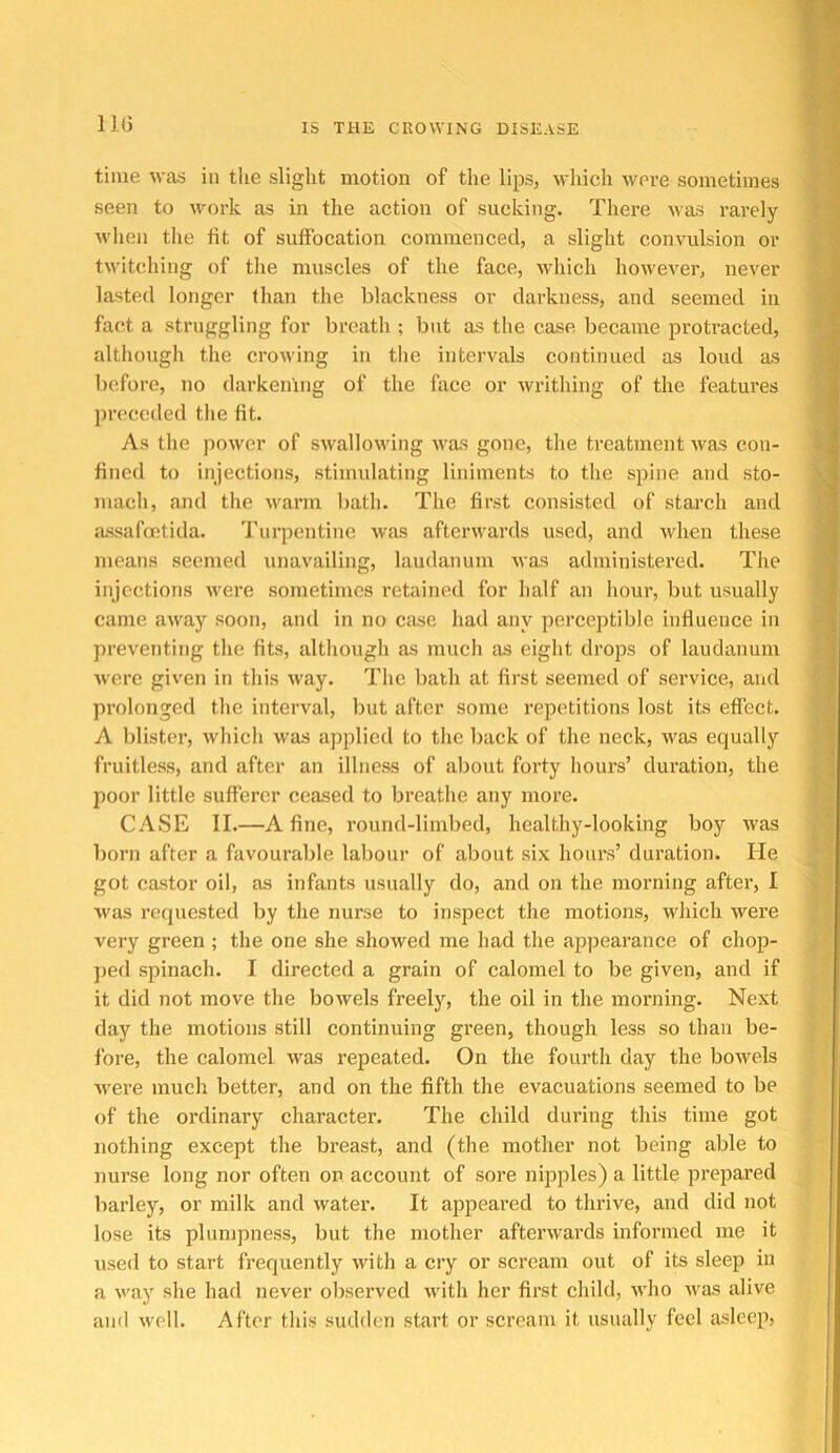 time was in the slight motion of the lips, which were sometimes seen to work as in the action of sucking. There Mas rarely wlien the fit of suffocation commenced, a slight convulsion or twitching of tlie muscles of the face, which however, never lasted longer than the blackness or darkness, and seemed in fact a struggling for breath ; but as the case became protracted, althougli tlie croM'ing in the intervals continued as loud as before, no darkening of the face or writhing of the features preceded the fit. As the power of swallowing was gone, the treatment was con- fined to injections, stimulating liniments to the spine and sto- mach, and the M'arm liath. The first consisted of starch and assafoetida. Turpentine was afterwards used, and Avhen these means seemed unavailing, laudanum was administered. Tlie injections Avere sometimes retained for half an hour, but usually came away soon, and in no case had any perceptible influence in preventing the fits, although as much as eight drops of laudanum ■were given in this way. The bath at first seemed of service, and prolonged the interval, but after some repetitions lost its effect. A blister, which was applied to the back of the neck, was equally fruitless, and after an illness of about forty hours’ duration, the poor little sufferer ceased to breathe any more. CASE II.—A fine, round-limbed, healthy-looking boy was born after a favourable labour of about six hours’ duration. He got castor oil, as infants usually do, and on the morning after, 1 M'as requested by the nurse to inspect the motions, which were very green ; the one she showed me had the appearance of chop- jied spinach. I directed a grain of calomel to be given, and if it did not move the bowels freely, the oil in the morning. Next day the motions still continuing green, though less so than be- fore, the calomel was repeated. On the fourth day the bowels ■were much better, and on the fifth the evacuations seemed to be of the ordinary character. The child during this time got nothing except the breast, and (the mother not being able to nurse long nor often on account of sore nipples) a little prepared barley, or milk and water. It appeared to thrive, and did not lose its plumpness, but the mother afterwards informed me it used to start frequently with a cry or scream out of its sleep in a \va)' she had never observed Math her first child, M’ho Avas alive and well. After this sudden start or scream it usually feel asleeji.