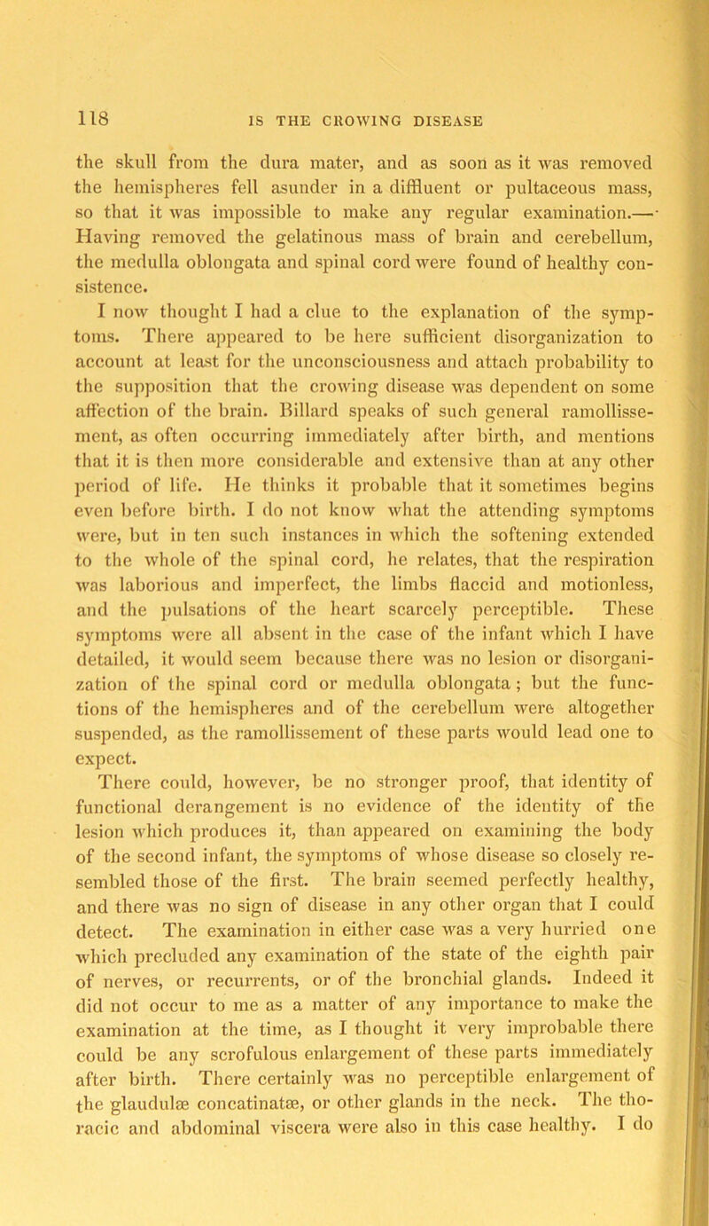 the skull from the dura mater, and as soon as it was removed the hemispheres fell asunder in a diffluent or pultaceous mass, so that it was impossible to make any regular examination.—• Having removed the gelatinous mass of brain and cerebellum, the medulla oblongata and spinal cord wei'e found of healthy con- sistence. I now thought I had a clue to the explanation of the symp- toms. There appeared to be here sufficient disorganization to account at least for the unconsciousness and attach probability to the supposition that the crowing disease was dependent on some affection of the brain. Billard speaks of such general ramollisse- ment, as often occurring immediately after birth, and mentions that it is then more considerable and extensive than at any other period of life. He thinks it probable that it sometimes begins even before birth. I do not knovv what the attending symptoms were, but in ten such instances in which the softening extended to the whole of the spinal cord, he relates, that the respiration was laborious and imperfect, the limbs flaccid and motionless, and the ]iulsations of the heart scarcely perceptible. These symptoms were all absent in the case of the infant which I have detailed, it would seem because there was no lesion or disorgani- zation of the spinal cord or medulla oblongata; but the func- tions of the hemispheres and of the cerebellum were altogether suspended, as the ramollissement of these parts would lead one to expect. There could, however, be no stronger proof, that identity of functional derangement is no evidence of the identity of the lesion which produces it, than appeared on examining the body of the second infant, the symptoms of whose disease so closely re- sembled those of the first. The brain seemed perfectly healthy, and there was no sign of disease in any other organ that I could detect. The examination in either case was a very hurried one which precluded any examination of the state of the eighth pair of nerves, or recurrents, or of the bronchial glands. Indeed it did not occur to me as a matter of any importance to make the examination at the time, as I thought it very improbable there could be any scrofulous enlargement of these parts immediately after birth. There certainly was no perceptible enlargement of the glaudulas concatinatse, or other glands in the neck. The tho- racic and abdominal viscera were also in this case healthy. I do