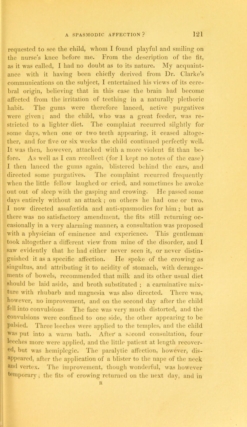 requested to see the child, whom I found playful and smiling on the nurse’s knee before me. From the description of the fit, as it was called, I had no doubt as to its nature. My acquaint- ance with it having been chiefly derived from Dr. Clarke’s communications on the subject, I entertained his views of its cere- bral origin, believing that in this case the brain had become aft’ected from the irritation of teething in a naturally plethoric habit. The gums were therefore lanced, active purgatives were given; and the child, who was a great feedei’, was re- stricted to a lighter diet. The complaint recurred silghtly for some days, when one or two teeth appearing, it ceased altoge- ther, and for five or six weeks the child continued perfectly well. It was then, however, attacked with a more violent fit than be- fore. As well as I can recollect (for 1 kept no notes of the case) I then lanced the gums again, Iflistered behind the ears, and directed some purgatives. The complaint recurred frequently when the little fellow laughed or cried, and sometimes he awoke out out of sleep with the gasping and crowing. He passed some days entirely without an attack; on others he had one or two. I now directed assafcetida and anti-spasmodics for him ; but as there was no satisfactory amendment, the fits still returning oc- casionally in a very alarming manner, a consultation was proposed with a physician of eminence and experience. This gentleman took altogether a different view from mine of the disorder, and I saw evidently that he had either never seen it, or never distin- guished it as a specific affection. He spoke of the crowing as singultus, and attributing it to acidity of stomach, with derange- ments of bowels, recommended that milk and its other usual diet should be laid aside, and broth substituted ; a carminative mix- ture with rhubarb and magnesia was also directed. There was, however, no improvement, and on the second day after the child fell into convulsions The face was very much distorted, and the convulsions were confined to one side, the other appearing to be palsied. Three leeches were applied to the temples, and the child was put into a warm bath. Aftei’’ a second consultation, four leeches more were applied, and the little patient at length recover- ed, but was hemiplegic. The paralytic affection, however, dis- appeared, after the application of a blister to the nape of the neck ami vertex. The improvement, though wonderful, was however temporary; the fits of crowing returned on the next day, and in