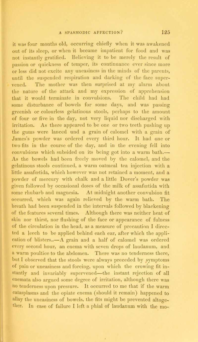 it was four months old, occurring chiefly when it was awakened out of its sleep, or when it became impatient for food and was not instantly gratified. Believing it to be merely the result of passion or quickness of temper, its continuance ever since more or less did not excite any uneasiness in the minds of the parents, until the suspended respiration and darking of the face super- vened. The mother was then surprised at my alarm about the nature of the attack and my expression of apprehension that it would terminate in convulsions. The child had had some disturbance of bowels for some days, and was passing greenish or colourless gelatinous stools, perhaps to the amount of four or five in the day, not very liquid nor discharged with irritation. As there appeared to be one or two teeth pushing up the gums were lanced und a grain of calomel with a grain of James’s powder was ordered every third hour. It had one or two fits in the course of the day, and in the evening fell into convulsions which subsided on its being got into a warm bath.— As the bowels had been freely moved by the calomel, and the gelatinous stools continued, a warm oatmeal tea injection with a little assafoetida, which however was not retained a moment, and a powder of mercury with chalk and a little Dover’s powder was given followed by occasional doses of the milk of assafoetida with some rhubarb and magnesia. At midnight another convulsion fit occurred, which was again relieved by the warm bath. The breath had been suspended in the intervals followed by blackening of the features several times. Although there was neither heat of skin nor thirst, nor flushing of the face or appearance of fulness of the circulation in the head, as a measure of precaution I direc- ted a leech to be applied behind each ear, after which the appli- cation of blisters..—A grain and a half of calomel was ordered everj' second hour, an enema with seven drops of laudanum, and a warm poultice to the abdomen. There was no tenderness there, but I observed that the stools were always preceded by symptoms of pain or uneasiness and forcing, upon which the crowing fit in- stantly and invariably supervened—the instant rejection of all enemata also argued some degree of irritation, although there was no tenderness upon pressure. It occurred to me that if the warm catasplasms and the opiate enema (should it remain) happened to allay the uneasiness of bowels, the fits might be prevented altoge- ther. In case of failure I left a phial of laudanum with the mo-