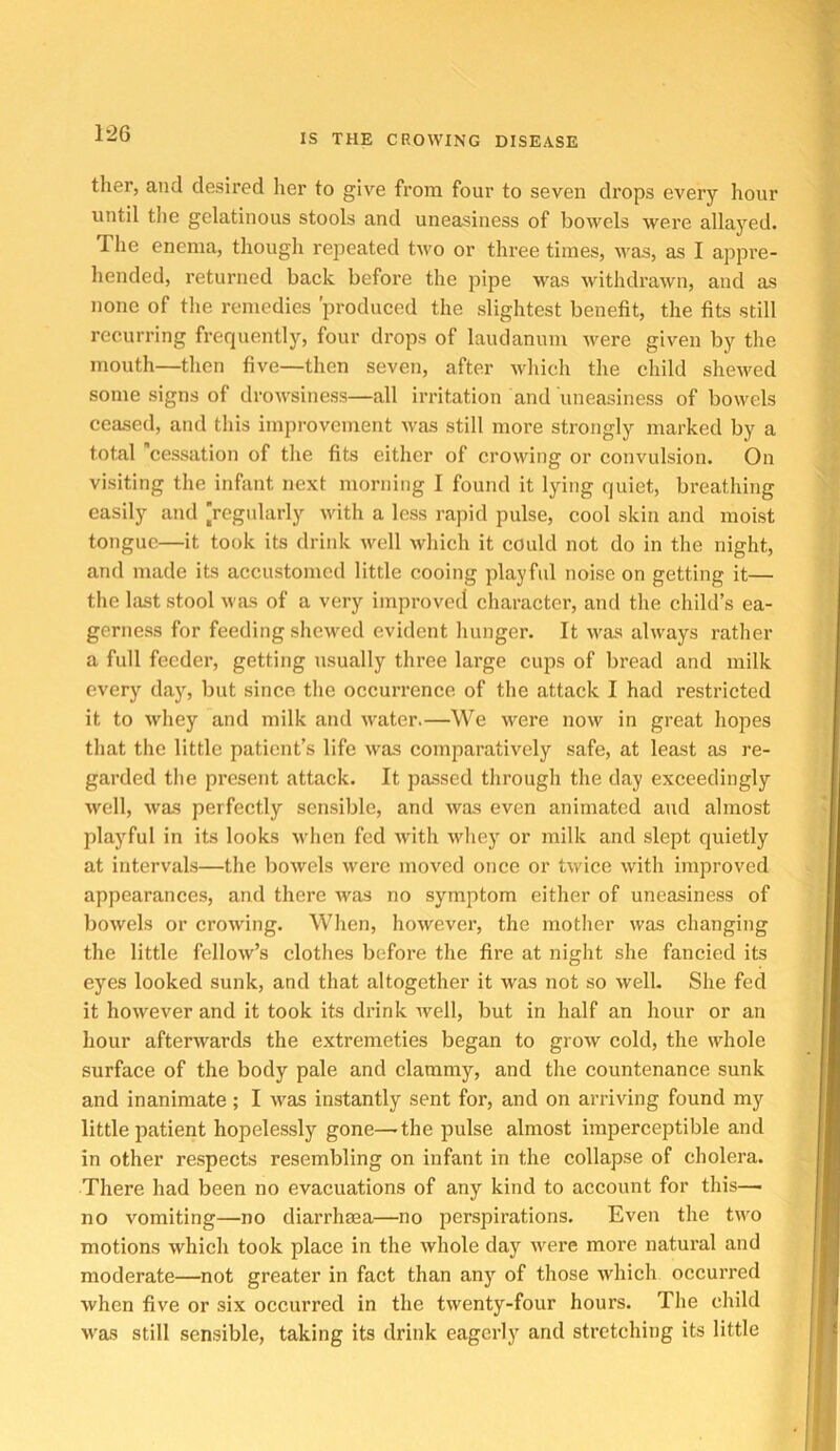 ther, and desired her to give from four to seven di’ops every hour until the gelatinous stools and uneasiness of bowels were allayed. The enema, though rejicated two or three times, Avas, as I appre- hended, returned back before the pipe was withdrawn, and as none of the remedies produced the slightest benefit, the fits still recurring frequently, four drops of laudanum were given by the mouth—then five—then seven, after which tlie child shewed some signs of drowsiness—all irritation and uneasiness of bowels ceased, and this improvement was still more strongly marked by a total 'cessation of the fits either of crowing or convulsion. On visiting the infant next morning I found it lying quiet, breathing easily and ’regularly with a less rapid pulse, cool skin and moist tongue—it took its drink well which it could not do in the night, and made its accustomed little cooing playful noise on getting it— tlie last stool was of a very improved character, and the child’s ea- gerness for feeding shewed evident Imnger. It was always rather a full feeder, getting usually three large cups of bread and milk every day, but since the occurrence of the attack I had restricted it to whey and milk and water.—We were now in great hopes that the little patient’s life was comparatively safe, at least as re- garded the present attack. It passed through the day exceedingly well, was perfectly sensible, and was even animated and almost playful in its looks when fed with wliey or milk and slept quietly at intervals—the Irowels were moved once or twice with improved appearances, and there Avas no symptom either of uneasiness of bowels or crowing. When, however, the mother was changing the little fellow’s clothes before the fire at night she fancied its eyes looked sunk, and that altogether it was not so well- She fed it however and it took its drink rvell, but in half an hour or an hour afterwards the extremeties began to grow cold, the whole surface of the body pale and clammy, and the countenance sunk and inanimate; I was instantly sent for, and on arriving found my little patient hopelessly gone—the pulse almost imperceptible and in other respects resembling on infant in the collapse of cholera. There had been no evacuations of any kind to account for this— no vomiting—no diarrheea—no perspirations. Even the two motions which took place in the whole day were more natui’al and moderate—not greater in fact than any^ of those which occurred when five or six occurred in the twenty-four hours. The child was still sensible, taking its drink eagerly and stretching its little