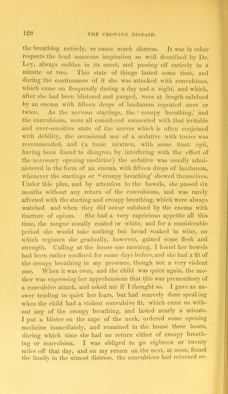 the breathing entirely, or cause much distress. It was in otlier respects the loud sonorous inspiration so well described by Dr. Ley, always sudden in its onset, and passing off entirely in a minute or two. This state of things lasted some time, and during the continuance of it she was attacked >vith convulsions, M'liich came on frequently during a day and a night, and which, after she had been blistered and purged, were at length subdued by an enema with fifteen drops of laudanum repeated once or twice. As the nervous startings, the ‘ croupy breathing,’ and the convulsions, were all considered connected Avith that irritable and over-sensitive state of the nerves which is often conjoined Avitli debility, the occasional use of a sedative with tonics was recommended, and (a tonic mixture, with some tinct. opii, having been found to disagree, liy interfering with the effect of the necessary opening medicine) the sedative was usually admi- nistered in the form of an enema, with fifteen drops of laudanum, wlicnever the startings or “ croupy breathing’ shewed themselves. Under this plan, and by attention to the bowels, she passed six months witliout any return of the convulsions, and was rarely affected Avith tlie starting and croupy breathing, Avhich Avere ahvays Avatched and Avheii they did occur subdued by the enema Avith tincture of opium. She had a very capricious apjietite all this time, the tongue usually coated or Avhite, and for a considerable period she Avould take notliing but bread soaked in Avine, on Avhich regimen she gradually, hoAvever, gained some flesh and strength. Calling at the house one morning, I found her boAvels had been rather confined for some days before,and she had a fit of the croupy breatliing in my presence, though not a very violent one. When it Avas, over, and the child Avas quiet again, the mo- ther Avas expressing her apprehensions that this Avas premonitory of a convulsive attack, and asked me if I thought so. I gave an an- SAA'er tending to quiet her fears, but had scarcely done speaking Avhen the child had a violent convulsive fit, Avhich came on Avith- out any of the croupy breathing, and lasted nearly a minute. I put a blister on the nape of the neck, ordered some opening medicine immediately, and remained in the house three hours, during Avhich time she had no return either of croupy breath- ing or convulsion. I Avas obliged to go eighteen or tAventy miles off that day, and on my return on the next, at noon, found the family in the utmost distress, the convulsions had returned re-