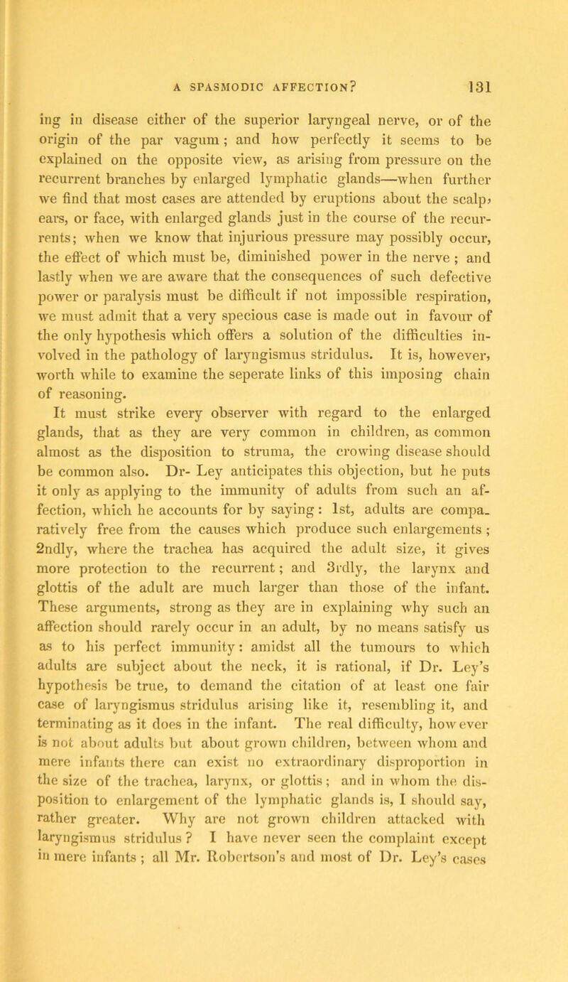 ing ill disease either of the superior laryngeal nerve, or of the origin of the par vagum; and how perfectly it seems to be explained on the opposite view, as arising fi’ora pressure on the recurrent branches by enlarged lymphatic glands—when further we find that most cases are attended by eruptions about the scalp? ears, or face, with enlarged glands just in the course of the recur- rents; when we know that injurious pressure may possibly occui’, the effect of which must be, diminished power in the nerve ; and lastly when we are aware that the consequences of such defective power or paralysis must be difficult if not impossible respiration, we must admit that a very specious case is made out in favour of the only hypothesis which offers a solution of the difficulties in- volved in the pathology of laryngismus stridulus. It is, however, worth while to examine the seperate links of this imposing chain of reasoning. It must strike every observer with regard to the enlarged glands, that as they are very common in children, as common almost as the disposition to struma, the crowing disease should be common also. Dr- Ley anticipates this objection, but he puts it only as applying to the immunity of adults from such an af- fection, which he accounts for by saying: 1st, adults are compa. ratively free from the causes which produce such enlargements ; 2ndly, where the trachea has acquired the adult size, it gives more protection to the recurrent; and 3rdly, the larynx and glottis of the adult are much larger than those of the infant. These arguments, strong as they are in explaining why such an affection should rarely occur in an adult, by no means satisfy us as to his perfect immunity; amidst all the tumours to which adults are subject about the neck, it is rational, if Dr. Ley’s hypothesis be true, to demand the citation of at least one fair case of laryngismus stridulus arising like it, resembling it, and terminating as it does in the infant. The real difficulty, however is not about adults but about grown children, between whom and mere infants there can exist no extraordinary disproportion in the size of the trachea, larynx, or glottis; and in whom the dis- position to enlargement of the lymphatic glands is, I should say, rather greater. Why are not grown children attacked with laryngismus stridulus ? I have never seen the complaint except in mere infants ; all Mr. Robertson’s and most of Dr. Ley’s cases