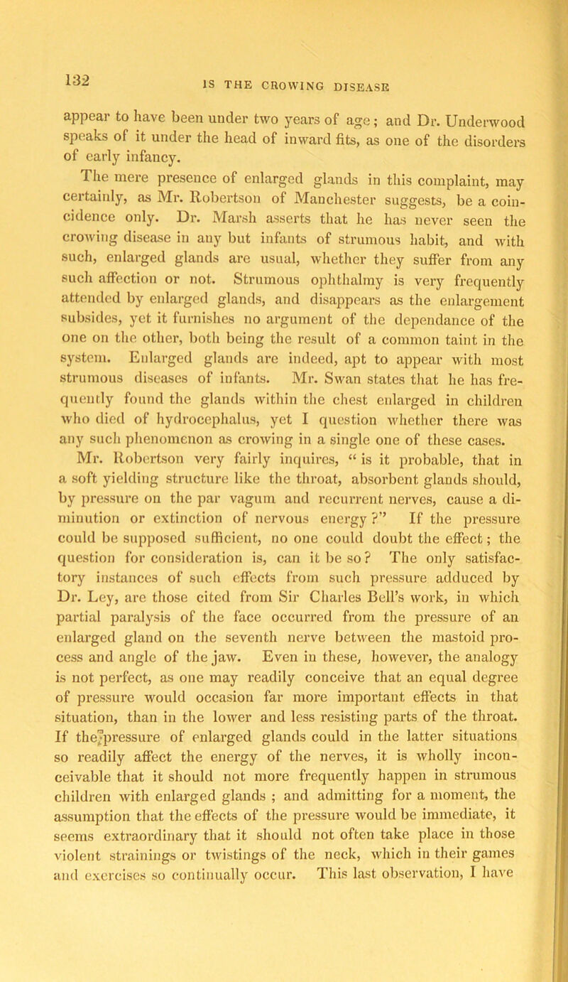 appear to have been under two j^ears of age; and Dr. Underwood speaks of it under the head of inward fits, as one of the disorders of early infancy. The mere presence of enlarged glands in this complaint, may certainly, as Mr. Robertson of Manchester suggests, be a coin- cidence only. Dr. Marsh asserts that he has never seen the crowing disease in any but infants of strumous habit, and with such, enlarged glands are usual, whether they suffer from any such affection or not. Strumous ophthalmy is very frequently attended by enlarged glands, and disappears as the eidargement subsides, yet it furnishes no argument of the dependance of the one on the other, both being the result of a common taint in the system. Enlarged glands are indeed, apt to appear with most strumous diseases of infants. Mr. Swan states that he has fre- quently found the glands within the chest enlarged in children who died of hydrocephalus, yet I question whether there was any such phenomenon as crowing in a single one of these cases. Mr. Robertson very fairly inquires, “ is it probable, that in a soft yielding structure like the throat, absorbent glands should, by pressure on the par vagum and recurrent nerves, cause a di- minution or extinction of nervous energy ?” If the pressure could be siqiposcd sufficient, no one could doubt the effect; the question for consideration is, can it be so ? The only satisfac- tory instances of such effects from such pressure adduced by Dr. Ley, are tliose cited from Sir Charles Bell’s work, in which partial paralysis of the face occurred from the pressure of an enlarged gland on the seventh nerve between the mastoid pro- cess and angle of tlie jaw. Even in these, however, the analogy is not perfect, as one may readily conceive that an equal degree of pressure would occasion far more important effects in that situation, than in the lower and less resisting parts of the throat. If thejpressure of enlarged glands could in the latter situations so readily affect the energy of the nerves, it is wholly incon- ceivable that it should not more frequently happen in strumous children with enlarged glands ; and admitting for a moment, the assumption that the effects of the pressure would be immediate, it seems extraordinary that it should not often take place in those violent strainings or twistings of the neck, which in their games and exercises so continually occur. This last observation, I have