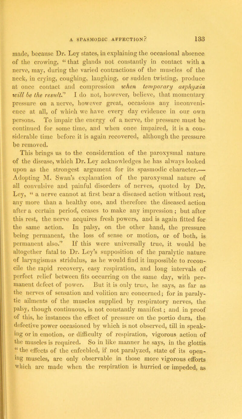 made, because Dr. Ley states, in explaining the occasional absence of the crowing, “ that glands not constantly in contact with a nerve, may, dui'iug the varied contractions of the muscles of the neck, in crying, coughing, laughing, or sudden twisting, produce at once contact and compression when temporary asphyxia will be the resnltP I do not, however, believe, that momentary pressure on a nerve, however great, occasions any inconveni- ence at all, of Avhieh we have every day evidence in our own persons. To impair the energy of a nerve, the pressure must be continued for some time, and when once impaired, it is a con- siderable time before it is again recovered, although the pressure be removed. This brings us to the consideration of the paroxysmal nature of the disease, which Dr. Ley acknowledges he has always looked upon as the strongest argument for its spasmodic character.— Adopting M. Swan’s explanation of the paroxysmal nature of all convulsive and painful disorders of nerves, quoted by Dr. Ley, “ a nerve cannot at first bear a diseased action without rest, any more than a healthy one, and therefore the diseased action after a certain period, ceases to make any impression; but after this rest, the nerve acquires fresh powers, and is again fitted for the same action. In palsy, on the other hand, the pressure being permanent, the loss of sense or motion, or of both, is permanent also.” If this were universally true, it would be altogether fatal to Dr. Ley’s supposition of the paralytic nature of laryngismus stridulus, as he would find it impossible to recon- cile the rapid recovery, easy respiration, and long intervals of perfect relief between fits occurring on the same day, with per- manent defect of power. But it is only true, he says, as far as the nerves of sensation and volition are concerned; for in paraly- tic ailments of the muscles supplied by respiratory nerves, the palsy, though continuous, is not constantly manifest; and in proof of this, he instances the effect of pressure on the portio dura, the defective power occasioned by which is not obseiwed, till in speak- ing or in emotion, or difficulty of respiration, vigorous action of the muscles is required. So in like manner he says, in the glottis “ the effects of the enfeebled, if not paralyzed, state of its open- ing muscles, are only observable in those more vigorous efforts which are made when the respiration is hurried or impeded, as