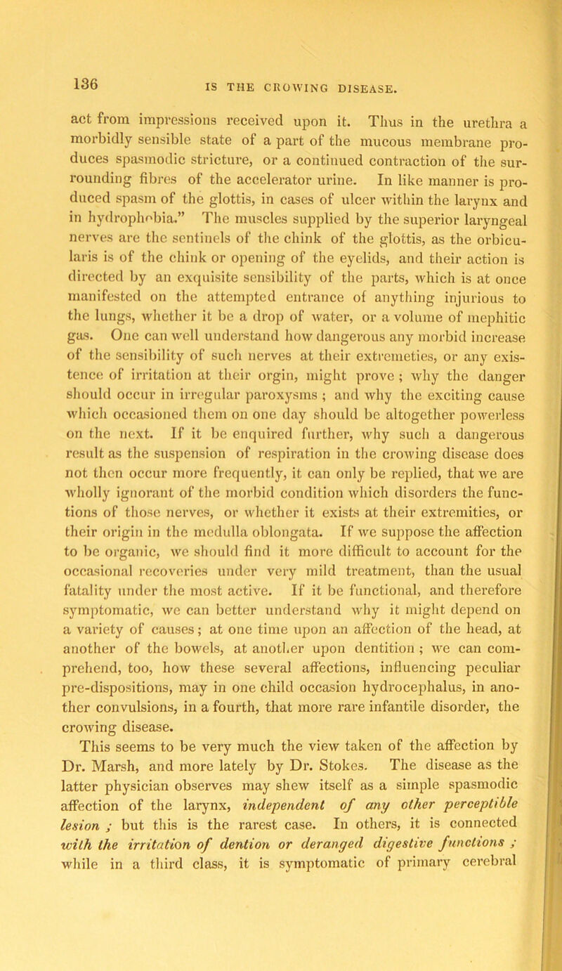 act from impressions received upon it. Thus in the urethra a morbidly sensible state of a part of the mucous membrane pro- duces spasmodic stricture, or a continued contraction of tlie sur- rounding fibres of the accelerator urine. In like manner is pro- duced spasm of the glottis, in cases of ulcer within the larynx and in hydrophobia.” The muscles supplied by the superior laryngeal nerves are the sentinels of tlie chink of the glottis, as the orbicu- laris is of the chink or opening of the eyelids, and their action is directed by an exquisite sensibility of the parts, which is at once manifested on the attempted entrance of anything injurious to the lungs, whether it be a drop of water, or a volume of mephitic gas. One can well understand how dangerous any morbid increase of the sensiliility of sucli nerves at their extremeties, or any exis- tence of irritation at their orgin, might prove ; why the danger should occur in irregular paroxysms ; and why the exciting cause which occasioned tliem on one day should be altogether powerless on the next. If it be enquired further, why such a dangerous result as the susjiension of respiration in the crowing disease does not then occur more frequently, it can only be replied, that we are wliolly ignorant of tlie morbid condition which disorders the func- tions of those nerves, or whether it exists at their extremities, or their origin in the medulla oblongata. If we suppose the affection to be organic, we should find it more difficult to account for the occasional recoveries under very mild treatment, than the usual fatality under the most active. If it be functional, and therefore symptomatic, we can better understand why it might de23end on a variety of causes; at one time upon an affection of the head, at another of the bowels, at another upon dentition ; we can com- prehend, too, how these several affections, influencing peculiar pre-dispositions, may in one child occasion hydrocejihalus, in ano- ther convulsions, in a fourth, that more rare infantile disorder, the crowing disease. This seems to be very much the view taken of the affection by Dr. Marsh, and more lately by Dr. Stokes. The disease as the latter physician observes may shew itself as a simple spasmodic affection of the larynx, independent of any other perceptible lesion ; but this is the rarest case. In others, it is connected with the irritation of dention or deranged digestive functions ; while in a third class, it is symptomatic of primary cerebral