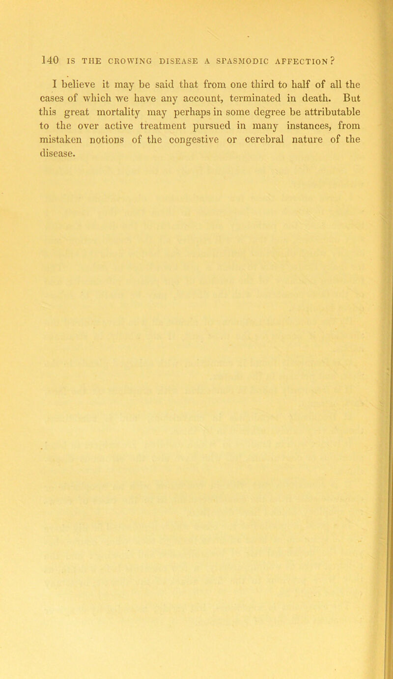 I believe it may be said that from one third to half of all the cases of which we have any account, terminated in death. But this great mortality may perhaps in some degree be attributable to the over active treatment pursued in many instances, from mistaken notions of the congestive or cerebral nature of the disease.