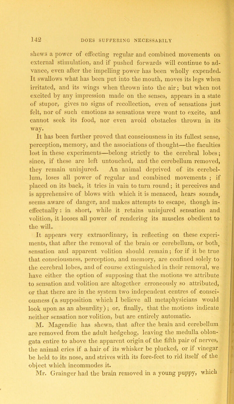 shews a power of effecting regular and combined movements on external stimulation, and if pushed forwards will continue to ad- vance, even after the impelling power has been Avholly expended. It swallows what has been put into the mouth, moves its legs when irritated, and its wings Avhen thrown into the air; but when not excited by any impression made on the senses, appears in a state of stupor, gives no signs of recollection, even of sensations just felt, nor of such emotions as sensations were wont to excite, and cannot seek its food, nor even avoid obstacles thrown in its way. It has been further proved that consciousness in its fullest sense, perception, memory, and the associations of thought—^the faculties lost in these experiments—belong strictly to the cerebral lobes; since, if these are left untouched, and the cerebellum removed, they remain uninjured. An animal deprived of its cerebel- lum, loses all power of regular and combined movements ; if placed on its back, it tries in vain to turn round; it perceives and is apprehensive of blows with which it is menaced, hears sounds^ seems aware of danger, and makes attempts to escape, though in- effectually : in short, while it retains uninjured sensation and volition, it looses all power of rendering its muscles obedient to the Mull. It appears very extraordinary, in reflecting on these experi- ments, that after the removal of the brain or cerebellum, or both^ sensation and apparent volition should remain; for if it be true that consciousness, perception, and memory, are confined solely to the cerebral lobes, and of course extinguished in their removal, we have either the option of supposing that the motions we attribute to sensation and volition are altogether erroneously so attributed, or that there are in the system two independent centres of consci- ousness (a supposition whieh I believe all metaphysicians would look upon as an absurdity) ; or, finally, that the motions indicate neither sensation nor volition, but are entirely automatic. M. Magendie has shewn, that after the brain and cerebellum are removed from the adult hedgehog, leaving the medulla oblon- gata entire to above the apparent origin of the fifth pair of nerves, the animal cries if a hair of its whisker be plucked, or if vinegar be held to its nose, and strives with its fore-feet to rid itself of the object which incommodes it. Mr. Grainger had the brain removed in a young puppy, which