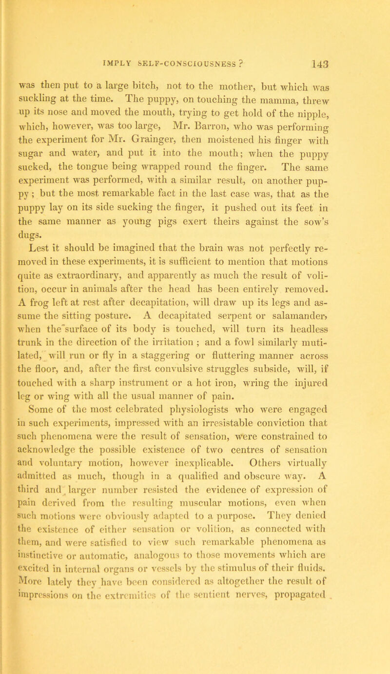 was then put to a large liitch, not to the mother, but \vhich was suckling at the time. The puppy, on touching the mamma, threw up its nose and moved the mouth, trying to get hold of the nipple, which, however, was too large, Mr. Barron, who was performing the experiment for Mr, Grainger, then moistened his finger with sugar and water, and put it into the mouth; when the puppy sucked, the tongue being wrapped round the finger. The same experiment was performed, with a similar result, on another pup- py ; but the most remarkable fact in the last case was, that as the puppy lay on its side sucking the finger, it pushed out its feet in the same manner as young pigs exert theirs against the sow’s dugs. Lest it should be imagined that the brain was not perfectly re- moved in these experiments, it is sufficient to mention that motions quite as extraordinary, and apparently as much the result of voli- tion, occur in animals after the head has been entirely removed. A frog left at rest after decapitation, will draw up its legs and as- sume the sitting posture. A decapitated sei’pent or salamander^ when the“surface of its body is touched, will turn its headless trunk in the direction of the irritation ; and a fowl similarly muti- lated, will run or fly in a staggering or fluttering manner across the floor, and, after the first convulsive struggles subside, will, if touched with a sharp instrument or a hot iron, wring the injured leg or wing with all the usual manner of pain. Some of the most celebrated physiologists who were engaged in such experiments, impressed with an irrcsistable conviction that such phenomena were the result of sensation, were constrained to acknowledge the possible existence of two centres of sensation and voluntary motion, however inexplicable. Others virtually admitted as much, though in a qualified and obscure way. A third and^ larger number resisted the evidence of expression of pain derived from the resulting muscular motions, even when such motions were obviously adapted to a purpose. They denied the existence of either sensation or volition, as connected with them, and were satisfied to view such remarkable phenomena as instinctive or automatic, analogous to those movements which are excited in internal organs or vessels liy the stimulus of their fluids. More lately they have been considered as altogether the result of impressions on the extremities of the sentient nerves, propagated ,