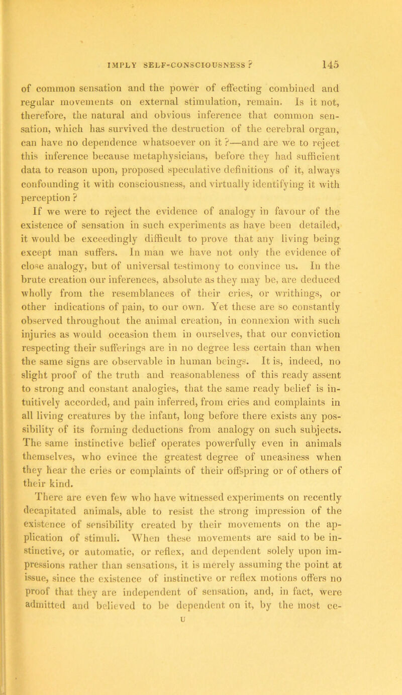 of common sensation and the power of effecting combined and regular movements on external stimulation, remain. Is it not, therefore, the natural and obvious inference that common sen- sation, which has survived the destruction of the cerebral organ, can have no dependence whatsoever on it ?—and are we to reject this inference because metaphysicians, before they had sufficient data to reason upon, proposed speculative definitions of it, always confounding it with consciousness, and virtually identifying it Avith perception ? If we were to reject the evidence of analogy in favour of the existence of sensation in such experiments as have been detailed, it would be exceedingly difficult to prove that any living being except man suffers. In man we have not only the evidence of close analogy, but of universal testimony to convince us. In the brute creation our inferences, absolute as they may be, are deduced wholly from the resemblances of their cries, or writhings, or other indications of pain, to our own. Yet these are so constantly observed throughout the animal creation, in connexion with such injuries as would occasion them in ourselves, that our conviction respecting their sufferings are in no degree less certain than when the same signs are observable in human beings. It is, indeed, no slight proof of the truth and reasonableness of this ready assent to strong and constant analogies, that the same ready belief is in- tuitively accorded, and pain inferred, from cries and complaints in all living creatures by the infant, long before there exists any pos- sibility of its forming deductions from analogy on such subjects. The same instinctive belief operates powerfully even in animals themselves, who evince the greatest degree of uneasiness when they hear the cries or complaints of their offspring or of others of their kind. There are even few who have witnessed experiments on recently decapitated animals, able to resist the strong impression of the existence of sensibility created by their movements on the ap- plication of stimuli. When these movements are said to be in- stinctive, or automatic, or reflex, and dependent solely upon im- pre.ssions rather than sensations, it is merely assuming the point at issue, since the existence of instinctive or reflex motions offers no proof that they are independent of sensation, and, in fact, were admitted and believed to be dependent on it, by the most ce- u