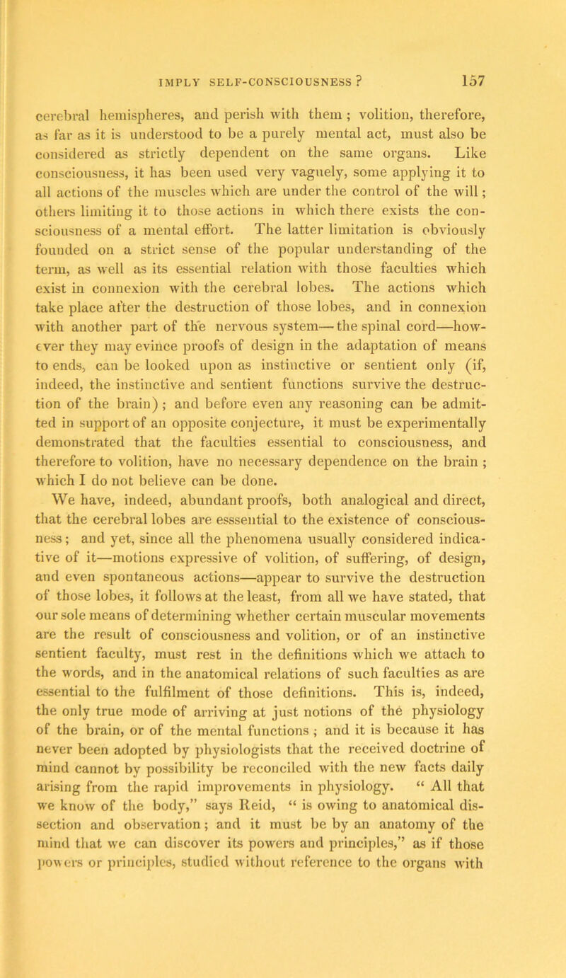 cerebral hemisjiheres, and perish with them ; volition, therefore, as far as it is understood to be a purely mental act, must also be considered as strictly dependent on the same organs. Like consciousness, it has been used very vaguely, some applying it to all actions of the muscles which are under the control of the will; othei-s limiting it to those actions in which there exists the con- sciousness of a mental effort. The latter limitation is obviously founded on a strict sense of the popular understanding of the term, as well as its essential relation with those faculties which exist in connexion with the cerebral lobes. The actions which take place after the destruction of those lobes, and in connexion with another part of the nervous system— the spinal cord—how- ever they may evince proofs of design in the adaptation of means to ends, can be looked upon as instinctive or sentient only (if, indeed, the instinctive and sentient functions survive the destruc- tion of the brain); and before even any reasoning can be admit- ted in support of an opposite conjecture, it must be experimentally demonstrated that the faculties essential to consciousness, and therefore to volition, have no necessary dependence on the brain ; which I do not believe can be done. We have, indeed, abundant proofs, both analogical and direct, that the cerebral lobes are esssential to the existence of conscious- ness ; and yet, since all the phenomena usually considered indica- tive of it—motions expressive of volition, of suffering, of design, and even spontaneous actions—appear to survive the destruction of those lobes, it follows at the least, from all we have stated, that our sole means of determining whether certain muscular movements are the result of consciousness and volition, or of an instinctive sentient faculty, must rest in the definitions which we attach to the words, and in the anatomical relations of such faculties as are essential to the fulfilment of those definitions. This is, indeed, the only true mode of arriving at just notions of the physiology of the brain, or of the mental functions ; and it is because it has never been adopted by physiologists that the received doctrine of mind cannot by possibility be reconciled with the new facts daily arising from the rapid improvements in physiology. “ All that we know of the body,” says Reid, “ is owing to anatomical dis- section and observation; and it must be by an anatomy of the mind that we can discover its powers and principles,’’ as if those powers or principles, studied without reference to the organs with