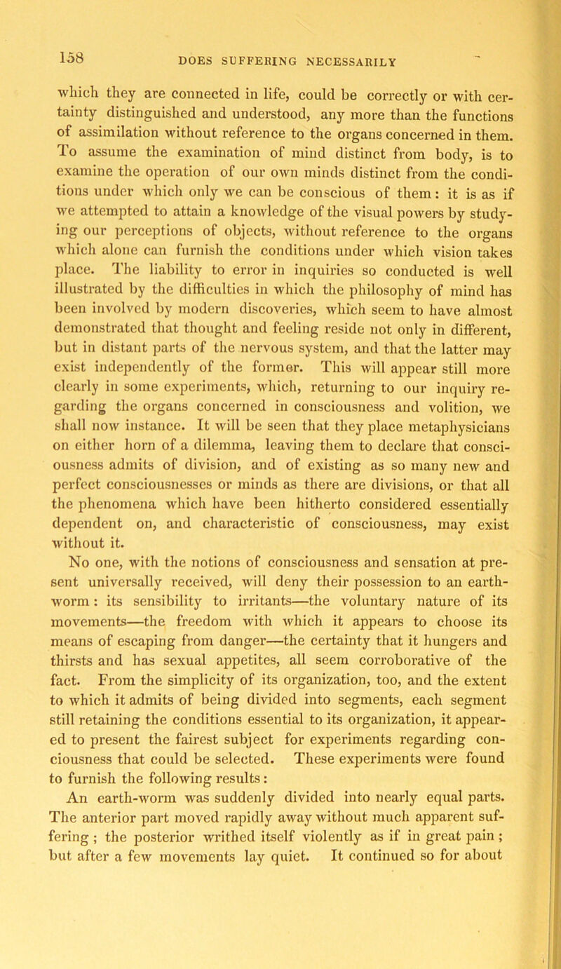 which they are connected in life, could be correctly or with cer- tainty distinguished and understood, any more than the functions of assimilation Avithout reference to the organs concerned in them. To assume the examination of mind distinct from body, is to examine the operation of our own minds distinct from the condi- tions under which only we can be conscious of them: it is as if we attempted to attain a knowledge of the visual powers by study- ing our perceptions of objects, without reference to the organs which alone can furnish the conditions under which vision takes place. The liability to error in inquiries so conducted is well illustrated by the difficulties in which the philosophy of mind has been involved by modern discoveries, which seem to have almost demonstrated that thought and feeling reside not only in different, but in distant parts of the nervous system, and that the latter may exist independently of the former. This will a2^pear still more clearly in some experiments, which, returning to our inquiry re- garding the organs concerned in consciousness and volition, we shall now instance. It will be seen that they place metaphysicians on either horn of a dilemma, leaving them to declare that consci- ousness admits of division, and of existing as so many new and perfect consciousnesses or minds as there are divisions, or that all the phenomena which have been hitherto considered essentially dependent on, and characteristic of consciousness, may exist without it. No one, with the notions of consciousness and sensation at pre- sent universally received, will deny their possession to an earth- worm : its sensibility to irritants—the voluntary nature of its movements—the freedom with which it appears to choose its means of escaping from danger—the certainty that it hungers and thirsts and has sexual appetites, all seem coi'roborative of the fact. From the simplicity of its organization, too, and the extent to which it admits of being divided into segments, each segment still retaining the conditions essential to its organization, it appear- ed to present the fairest subject for experiments regarding con- ciousness that could be selected. These experiments were found to furnish the following results: An earth-worm was suddenly divided into nearly equal parts. The anterior part moved rapidly away without much apparent suf- fering ; the posterior writhed itself violently as if in great pain ; but after a few movements lay quiet. It continued so for about