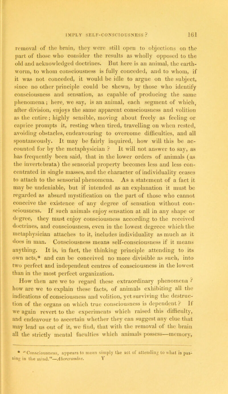 removal of the brain, they were still open to objections on the part of those who consider the results as wholly opposed to the old and acknowledged doctrines. But here is an animal, the earth- worm, to whom consciousness is fully conceded, and to whom, if it was not conceded, it would be idle to argue on the subject, since no other principle could be shewn, by those who identify consciousness and sensation, as capable of producing the same phenomena; here, we say, is an animal, each segment of which, after division, enjoys the same apparent consciousness and volition as the entire; highly sensible, moving about freely as feeling or caprice prompts it, resting when tired, travelling on when rested, avoiding obstacles, endeavouring to overcome difficulties, and all spontaneously. It may be fairly inquired, how will this be ac- counted for by the metaphysician ? It will not answer to say, as has frequently been said, that in the lower orders of animals (as the invertebrata) the sensorial property becomes less and less con- centrated in single masses, and the character of individuality ceases to attach to the sensorial phenomena. As a statement of a fact it may be undeniable, but if intended as an explanation it must be regarded as absurd mystification on the jiart of those who cannot conceive the existence of any degree of sensation without con- sciousness. If such animals enjoy sensation at all in any shape or degree, they must enjoy consciousness according to the received doctrines, and consciousness, even in the lowest degreee which the metaphysician attaches to it, includes individuality as much as it does in man. Consciousness means self-consciousness if it means anything. It is, in fact, the thinking principle attending to its own acts,* and can be conceived no more divisible as such, into two perfect and independent centres of consciousness in the lowest than in the most perfect organization. How then are we to regard these extraordinary phenomena ? how are we to explain these facts, of animals exhibiting all the indications of consciousness and volition, yet surviving the destruc- tion of the organs on which true consciousness is dependent? If we again revert to the experiments which raised this difficulty, and endeavour to ascertain whether they can suggest any clue that may lead us out of it, we find, that with the removal of the brain all the strictly mental faculties which animals possess—memory, • “Consciousness, appears to mean simply the act of aUeiidinj to what is pas- sing in the mind.”—Abercrombie. Y