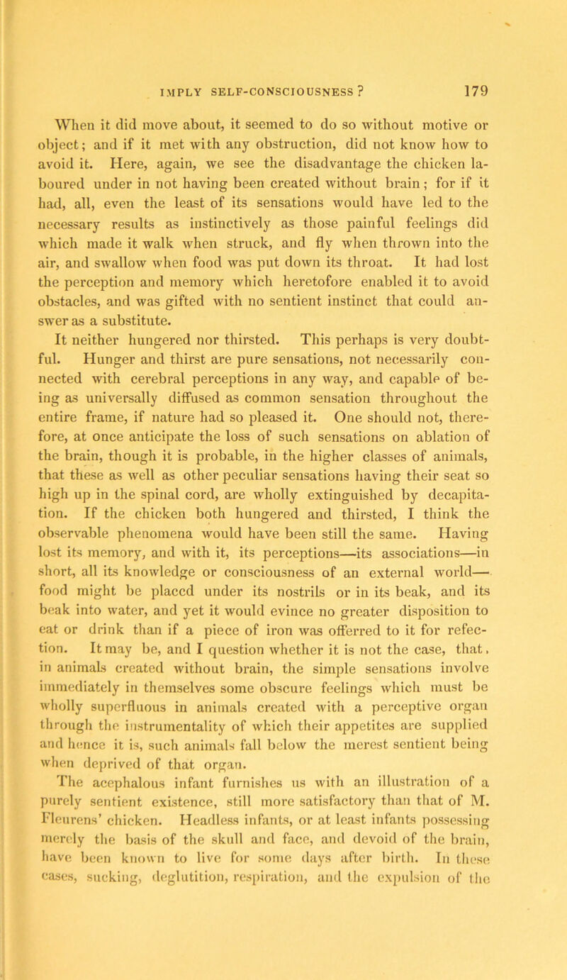 When it did move about, it seemed to do so without motive or object; and if it met with any obstruction, did not know how to avoid it. Here, again, we see the disadvantage the chicken la- boured under in not having been created without brain; for if it had, all, even the least of its sensations would have led to the necessary results as instinctively as those painful feelings did which made it walk when struck, and fly when thrown into the air, and swallow when food was put down its throat. It had lost the perception and memory which heretofore enabled it to avoid obstacles, and was gifted with no sentient instinct that could an- swer as a substitute. It neither hungered nor thirsted. This perhaps is very doubt- ful. Hunger and thirst are pure sensations, not necessarily con- nected with cerebral perceptions in any way, and capable of be- ing as universally diffused as common sensation throughout the entire frame, if nature had so pleased it. One should not, there- fore, at once anticipate the loss of such sensations on ablation of the brain, though it is probable, in the higher classes of animals, that these as well as other peculiar sensations having their seat so high up in the spinal cord, are wholly extinguished by decapita- tion. If the chicken both hungered and thirsted, I think the observable phenomena would have been still the same. Having lost its memory, and with it, its perceptions—its associations—in short, all its knowledge or consciousness of an external world— food might be placed under its nostrils or in its beak, and its beak into water, and yet it would evince no greater disposition to eat or drink than if a piece of iron was offerred to it for refec- tion. It may be, and I question whether it is not the case, that, in animals created without brain, the simple sensations involve immediately in themselves some obscure feelings which must be wholly superfluous in animals created with a perceptive organ through the instrumentality of which their appetites are supplied and Inmce it is, such animals fall below the merest sentient being when deprived of that organ. The acephalous infant furnishes us with an illustration of a purely sentient existence, still more satisfactory than that of M. Fleurens’ chicken. Headless infants, or at least infants possessing men^ly the basis of the skull and face, and devoid of the brain, have been known to live for some days after birth. In these cases, sucking, fleglutition, respiration, and the expulsion of tiie