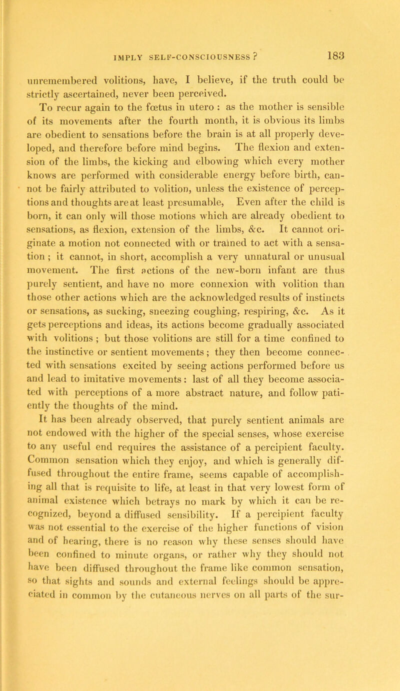 unremembered volitions, have, I believe, if the truth could be strictly ascertained, never been perceived. To recur again to the foetus in utero : as the mother is sensible of its movements after the fourth month, it is obvious its limbs are obedient to sensations before the brain is at all properly deve- loped, and therefore before mind begins. The flexion and exten- sion of the limbs, the kicking and elbowing which every mother knows are performed with considerable energy before birth, can- not be fairly attributed to volition, unless the existence of percep- tions and thoughts are at least presumable. Even after the child is born, it can only will those motions which are already obedient to sensations, as flexion, extension of the limbs, &c. It cannot ori- ginate a motion not connected with or trained to act with a sensa- tion ; it cannot, in short, accomplish a very unnatural or unusual movement. The first actions of the new-born infant are thus purely sentient, and have no more connexion with volition than those other actions which are the acknowledged results of instincts or sensations, as sucking, sneezing coughing, respiring, &c. As it gets perceptions and ideas, its actions become gradually associated with volitions ; but those volitions are still for a time confined to the instinctive or sentient movements; they then become connec- ted with sensations excited by seeing actions performed before us and lead to imitative movements: last of all they become associa- ted with perceptions of a more abstract nature, and follow pati- ently the thoughts of the mind. It has been already observed, that purely sentient animals are not endowed with the higher of the special senses, whose exercise to any useful end requires the assistance of a percipient faculty. Common sensation which they enjoy, and which is generally dif- fused throughout the entire frame, seems capable of accomplish- ing all that is requisite to life, at least in that very lowest form of animal existence which betrays no mark by which it can be re- cognized, beyond a difl’used sensibility. If a percipient faculty was not essential to the exercise of tlie higher functions of vision and of hearing, there is no reason why these senses should have been confined to minute organs, or ratlier why they should not have been diffused throughout the frame like common sensation, so that sights and sounds and external feelings should be appre- ciated in common by the cutaneous nerves on all parts of the sur-