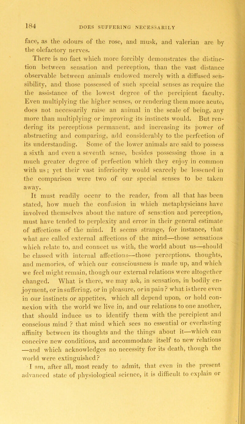 face, the odours of the rose, and musk, and valerian are by the olefactory nerves. There is no fact which more forcibly demonstrates the distinc- tion between sensation and perception, than tlie vast distance observable between animals endowed merely with a diffused sen- sibility, and those possessed of such special senses as require the the assistance of the lowest degree of the percipient faculty. Even multiplying the higher senses, or rendering them more acute, does not necessarily raise an animal in the scale of being, any more than midtiplying or improving its instincts would. But ren- dering its jierceptions permanent, and increasing its power of abstracting and comparing, add considerably to the iierfection of its understanding. Some of the lower animals are said to possess a sixth and even a seventh sense, besides possessing those in a much greater degree of perfection which they enjoy in common with us; yet their vast inferiority would scarcely be lessened in the comparison were two of our special senses to be taken away. It must readily occur to the reader, from all that has been stated, how much the confusion in which metaphysicians have involved themselves about the nature of sens:;tion and perception, must have temh'd to perplexity and error in their genei'al estimate of affections of the mind. It seems strange, for instance, that what arc calhul external affections of the mind—those sensations which rc'late to, and connect us with, the world about us—should be classed with internal affections—those perceptions, thoughts, and memories, of which our consciousness is made up, and which we feel might remain, though our external relations were altogether changed. What is there, we may ask, in sensation, in bodily en- joynuent, or in suffering, or in pleasure, orinpain? what is there even in our instincts or appetites, which all depend upon, or hold con- nexion with the world we live in, and our relations to one another, that should induce us to identify them with the percipient and conscious mind ? that mind which sees no essential or everlasting affinity between its thoughts and the things about it—which can conceive new conditions, and accommodate itself to new relations —and which acknowledges no necessity for its death, though the world were extinguished? 1 am, after all, most ready to admit, that even in the present advanced state of physiological science, it is difficult to exjilain or