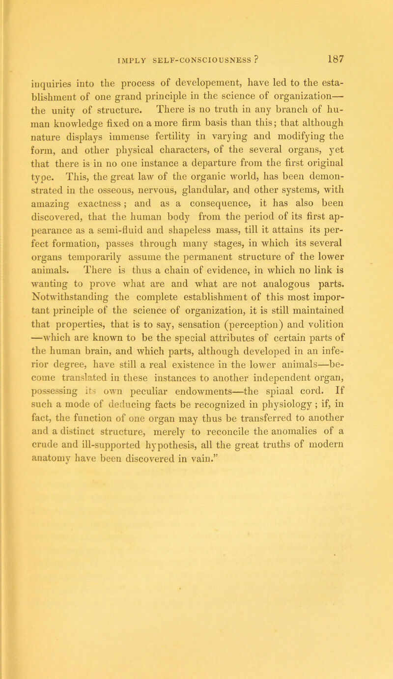 inquiries into the process of developement, have led to the esta- blishment of one grand principle in the science of organization— the unity of structure. There is no truth in any branch of hu- man knowledge fixed on a more firm basis than this; that although nature displays immense fertility in varying and modifying the form, and other physical characters, of the several organs, yet tliat there is in no one instance a departure from the first original type. This, the great law of the organic world, has been demon- strated in the osseous, neiwous, glandular, and other systems, with amazing exactness; and as a consequence, it has also been discovered, that the human body from the period of its first ap- pearance as a semi-fluid and shapeless mass, till it attains its per- fect formation, passes through many stages, in which its several organs temporarily assume the permanent structure of the lower animals. There is thus a chain of evidence, in which no link is wanting to prove what are and what are not analogous parts. Notwithstanding the complete establishment of this most impor- tant principle of the science of organization, it is still maintained that properties, that is to say, sensation (perception) and volition —which are known to be the special attributes of certain parts of the human brain, and which parts, although developed in an infe- rior degree, have still a real existence in the lower animals—be- come translated in these instances to another independent organ, possessing its own peculiar endowments—the spinal cord. If such a mode of deducing facts be recognized in physiology ; if, in fact, the function of one organ may thus be transferred to another and a distinct structure, merely to reconcile the anomalies of a crude and ill-supported hypothesis, all the great truths of modern anatomy have been discovered in vain.”