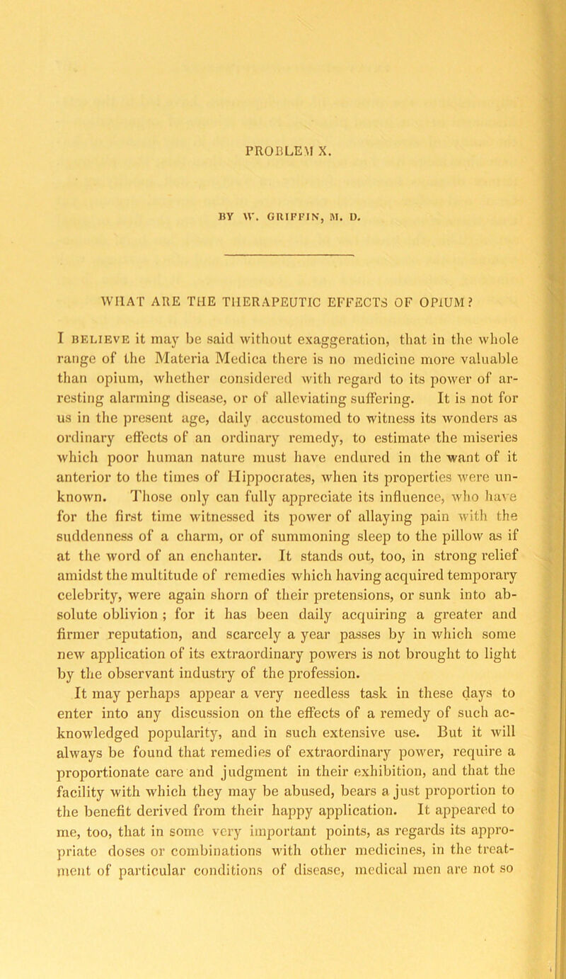 PROBLEM X. nV \V. GRIFFIN, M. U. WHAT ARE THE THERAPEUTIC EFFECTS OF OPIUM? I RELIEVE it may be said without exaggeration, that in the whole range of tlie Materia Medica thei’e is no medicine more valuable than opium, whether considered with regard to its power of ar- resting alarming disease, or of alleviating suffering. It is not for us in the present age, daily accustomed to witness its wonders as ordinary effects of an ordinary remedy, to estimate the miseries which poor human nature must have endured in the want of it anterior to the times of Hippocrates, when its properties were un- known. Those only can fully appreciate its influence, who have for the first time witnessed its power of allaying pain with the suddenness of a charm, or of summoning sleep to the pillow as if at the word of an enchanter. It stands out, too, in strong relief amidst the multitude of remedies which having acquired temporary celebrity, were again shorn of their pretensions, or sunk into ab- solute oblivion ; for it has been daily acquiring a greater and firmer reputation, and scarcely a year passes by in which some new application of its extraordinary powers is not brought to light by the observant industry of the profession. It may perhaps appear a very needless task in these days to enter into any discussion on the effects of a remedy of such ac- knowledged popularity, and in such extensive use. But it will always be found that remedies of extraordinary power, require a proportionate care and judgment in their exhibition, and that the facility with which they may be abused, bears a just proportion to the benefit derived from their happy application. It appeared to me, too, that in some very important points, as regards its appro- priate doses or combinations with other medicines, in the treat- ment of particular conditions of disease, medical men are not so