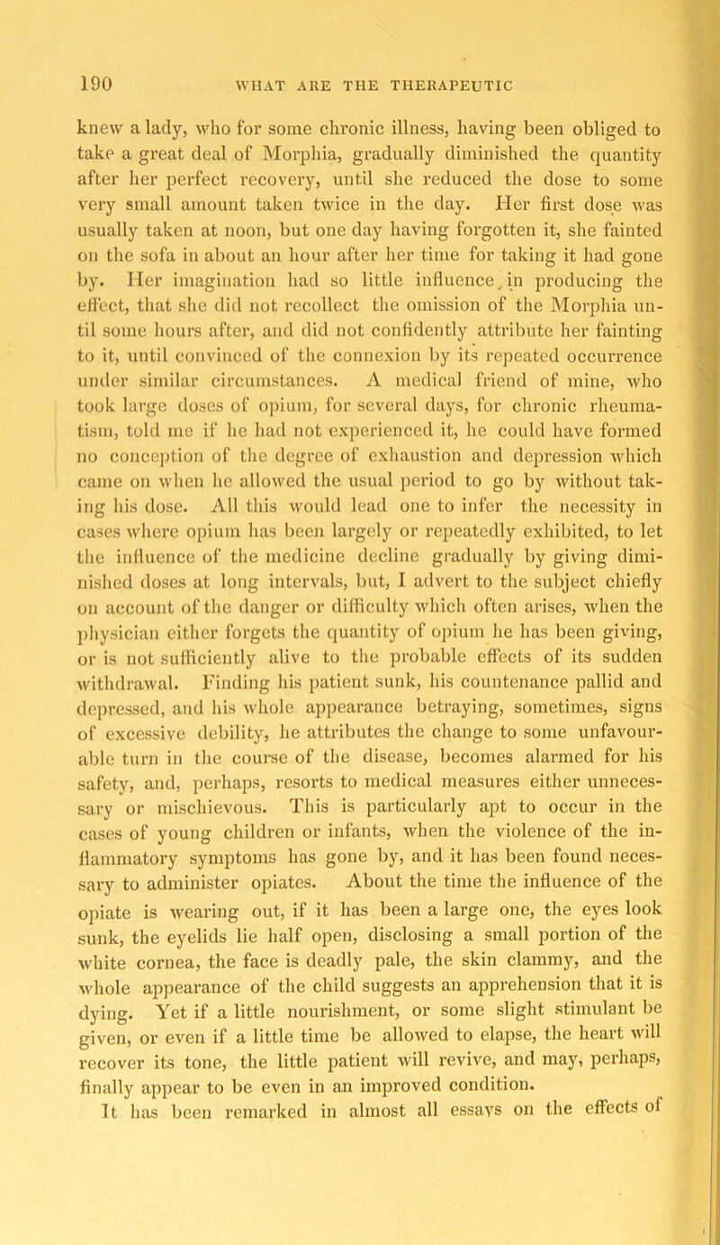 knew a lady, who for some chronic illness, having been obliged to take a great deal of Morphia, gradually diminished the quantity after her perfect recovery, until she reduced the dose to some very small amount taken twice in the day. Her first dose was usually taken at noon, but one day having forgotten it, she fainted on the sofa in about an hour after her time for taking it had gone by. Her imagination had so little influence,in producing the ertect, that she did not recollect the omission of the Morphia un- til some hours after, and did not confidently attribute her fainting to it, until convinced of the connexion by its repeated occurrence under similar circumstances. A medical friend of mine, Avho took large doses of opium, for several days, for chronic rheuma- tism, told mo if he had not experienced it, he could have formed no concejition of the degree of exhaustion and depression which came on when he allowed the usual period to go by without tak- ing his dose. All this would lead one to infer the necessity in cases where opium has been largely or repeatedly exhibited, to let the influence of tlie medicine decline gradually by giving dimi- nislied doses at long intervals, but, I advert to the subject chiefly on account of tlie danger or difficulty ndiich often arises, when the physician either forgets the quantity of opium he has been giving, or is not sufficiently alive to the probable effects of its sudden withdrawal. Finding his patient sunk, his countenance pallid and depressed, and his whole appearance betraying, sometimes, signs of excessive debility, he attributes the change to some unfavour- able turn in the course of the disease, becomes alarmed for his safety, and, perhaps, resorts to medical measures either unneces- sary or mischievous. This is particularly apt to occur in the cases of young children or infants, when the violence of the in- flammatory symptoms has gone by, and it has been found neces- sary to administer opiates. About the time the influence of the opiate is wearing out, if it has been a large one, the eyes look sunk, the eyelids lie half open, disclosing a small portion of the white cornea, the face is deadly pale, the skin clammy, and the whole appearance of the child suggests an apprehension that it is dying. Yet if a little nourishment, or some slight stimulant be given, or even if a little time be allowed to elapse, the heart will recover its tone, the little patient will revive, and may, perhaps, finally appear to be even in an improved condition. It lias been remarked in almost all essays on the effects of