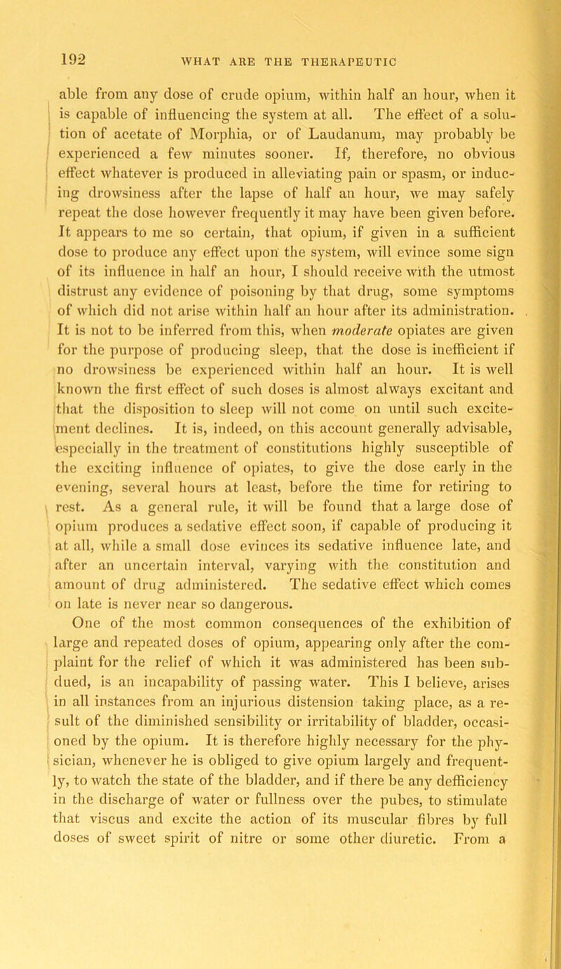 able from any dose of crude opium, within half an hour, when it is capable of influencing the system at all. The effect of a solu- tion of acetate of Morphia, or of Laudanum, may probably be experienced a few minutes sooner. If, therefore, no obvious effect whatever is produced in alleviating pain or spasm, or induc- ing drowsiness after the lapse of half an hour, Ave may safely repeat the dose however frequently it may have been given before. It appears to me so certain, that opium, if given in a sufficient dose to produce any effect upon the system, will evince some sign of its influence in half an hour, I should receive with the utmost distrust any evidence of poisoning by that drug, some symptoms of which did not arise within half an hour after its administration. It is not to be inferred from tliis, when moderate opiates are given for the purpose of producing sleep, that the dose is inefficient if no drowsiness be experienced within half an hour. It is well known the first effect of such doses is almost always excitant and that the disposition to sleep will not come on until such excite- ment declines. It is, indeed, on this account generally advisable, especially in the treatment of constitutions highly susceptible of the exciting influence of opiates, to give the dose early in the evening, several hours at least, before the time for retiring to rest. As a general rule, it will be found that a large dose of opium produces a sedative effect soon, if capable of producing it at all, while a small dose evinces its sedative influence late, and after an uncertain interval, varying with the constitution and amount of drug administered. The sedative effect which comes on late is never near so dangerous. One of the most common consequences of the exhibition of large and repeated doses of opium, appearing only after the com- plaint for the relief of which it was administered has been sub- dued, is an incapability of passing water. This I believe, arises in all instances from an injurious distension taking place, as a re- sult of the diminished sensibility or irritability of bladder, occasi- oned by the opium. It is therefore highly necessary for the phy- sician, whenever he is obliged to give opium largely and frequent- ly, to watch the state of the bladder, and if there be any defficiency in the discharge of water or fullness over the pubes, to stimulate that viscus and excite the action of its muscular fibres by full doses of sweet spirit of nitre or some other diuretic. From a