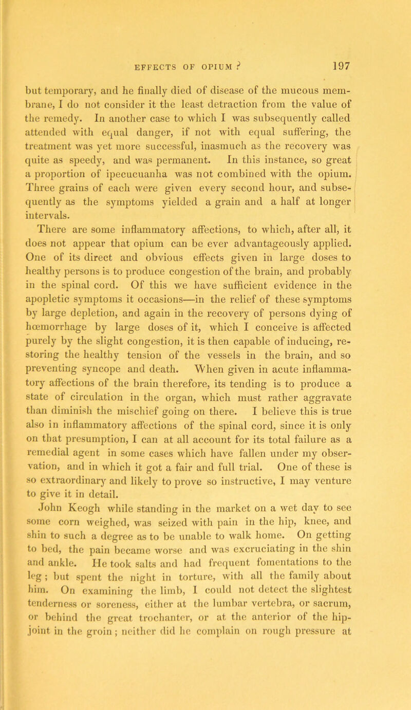 but temporaiy, and he finally died of disease of the mucous mem- brane, I do not consider it the least detraction from the value of the remedy. In another case to which I was subsequently called attended with equal danger, if not with equal suffering, the treatment was yet more successful, inasmuch as the recovery was quite as speedy, and was permanent. In this instance, so great a proportion of ipecucuanha was not combined with the opium. Three grains of each wei-e given every second hour, and subse- quently as the symptoms yielded a grain and a half at longer intervals. There are some inflammatory affections, to which, after all, it does not appear that opium can be ever advantageously applied. One of its direct and obvious effects given in large doses to healthy persons is to produce congestion of the brain, and probably in the spinal cord. Of this we have sufficient evidence in the apopletic symptoms it occasions—in the relief of these symptoms by large depletion, and again in the recovery of persons dying of hoemorrhage by large doses of it, which I conceive is affected purely by the slight congestion, it is then capable of inducing, re- storing the healthy tension of the vessels in the brain, and so preventing syncope and death. When given in acute inflamma- tory affections of the brain therefore, its tending is to produce a state of circulation in the organ, which must rather aggravate than diminish the mischief going on there. I believe this is true also in inflammatory affections of the spinal cord, since it is only on that presumption, I can at all account for its total failure as a remedial agent in some cases which have fallen under my obser- vation, and in which it got a fair and full trial. One of these is so extraordinarj’^ and likely to prove so instructive, I may venture to give it in detail. John Keogh while standing in the market on a wet day to see some corn weighed, was seized with pain in the hip, knee, and shin to such a degree as to be unable to walk home. On getting to bed, the pain became worse and was excruciating in the shin and ankle. He took salts and had frequent fomentations to the leg ; but spent the night in torture, with all the family about him. On examining the limb, 1 could not detect the slightest tenderness or soreness, either at the lumbar vertebra, or sacrum, or behind the great trochanter, or at the anterior of the hip- joint in the groin; neither did he complain on rough pressure at