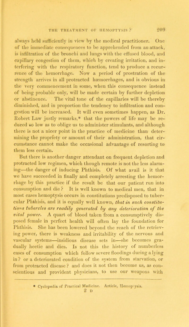 alwaj'S held sufficiently in view by the medical practitioner. One of the immediate consequences to be apprehended from an attack, is infiltration of the bronchi and lungs with the effused blood, and capillary congestion of them, which by creating irritation, and in- terfering with the respiratory function, tend to produce a recur- rence of the hemorrhage. Now a period of prostration of the strength arrives in all protracted haemorrhages, and is obvious in the very commencement in some, when this consequence instead of being probable only, will be made certain by further depletion or abstinence. The vital tone of the capillaries will be thereby diminished, and in proportion the tendency to infiltration and con- gestion will be increased. It will even sometimes happen, as Dr. Robert Law justly remarks,* that the powers of life may be re- duced so low as to oblige us to administer stimulants, and although there is not a nicer point in the practice of medicine than deter- mining the propriety or amount of their administration, that cir- cumstance cannot make the occasional advantage of resorting to them less certain. But there is another danger attendant on frequent depletion and protracted low regimen, which though remote is not the less alarm- ing—the danger of inducing Phthisis. Of what avail is it that we have succeeded in finally and completely arresting the hemor- rhage by this practice if the result be that our patient run into consumption and die ? It is well known to medical men, that in most cases hemoptysis occurs in constitutions predisposed to tuber- cular Phthisis, and it is equally well known, that in such constitu- tions tubercles are readily generated by any deterioration of the vital power. A quart of blood taken from a consumptively dis- posed female in perfect health will often lay the foundation for Phthisis. She has been lowered beyond the reach of the retriev- ing power, there is weakness and irritability of the nervous and vascular systems—insidious disease sets in—she becomes gra- dually hectic and dies. Is not this the history of numberless cases of consumption which follow severe floodings during a lying in ? or a deteriorated condition of the system from starvation, or from protracted disease ? and does it not then become us, as con- scientious and provident physicians, to use our weapons with • Cyclopedia of I’ractical Medicine. Article, lleinopiysis. 2 D