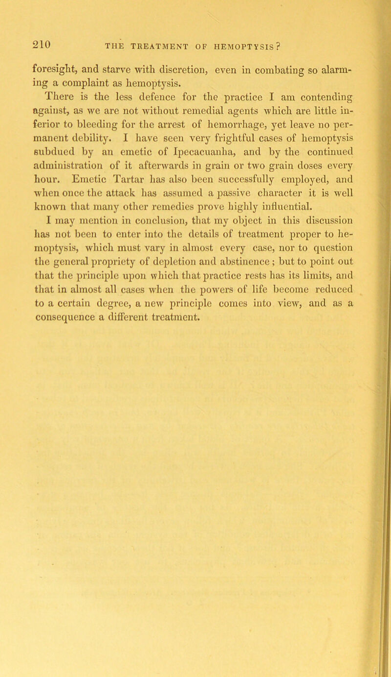 foresight, and starve with discretion, even in combating so alarm- ing a complaint as hemoptysis. There is the less defence for the practice I am contending against, as we are not without remedial agents which are little in- ferior to bleeding for the aiTest of hemorrhage, yet leave no per- manent debility. I have seen very frightful cases of hemoptysis subdued by an emetic of Ipecacuanha, and by the continued administration of it afterwards in grain or two grain doses every hour. Emetic Tartar has also been successfully employed, and when once the attack has assumed a passive character it is well known that many other remedies prove highly influential. I may mention in conclusion, that my object in this discussion has not been to enter into the details of treatment proper to he- moptysis, which must vary in almost every case, nor to question the general propriety of depletion and abstinence; but to point out that the principle upon which that practice rests has its limits, and that in almost all cases wdien the powers of life become reduced to a certain degree, a new principle comes into view, and as a consequence a different treatment.