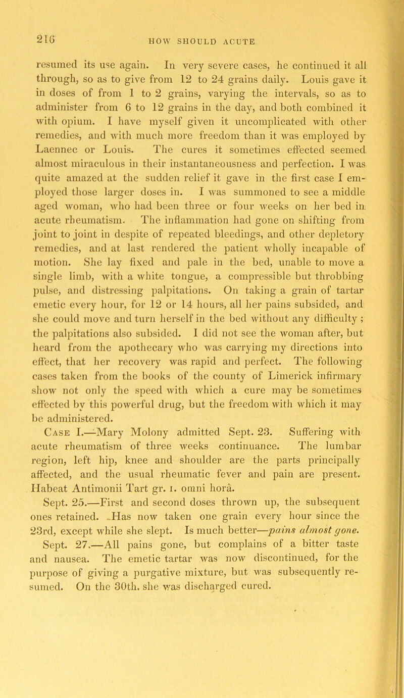 21G resumed its use again. In veiy severe cases, lie continued it all through, so as to give from 12 to 24 grains dailj’-. Louis gave it in doses of from 1 to 2 grains, varying the intervals, so as to administer from 6 to 12 grains in the day, and both combined it with opium. I have myself given it uncomplicated with other remedies, and with much more freedom than it was employed by Laennec or Louis. The cures it sometimes effected seemed almost miraculous in their instantaneousness and perfection. I was quite amazed at the sudden relief it gave in the first case 1 em- ployed those larger doses in. I was summoned to see a middle aged woman, who had been three or four Aveeks on her bed in acute rheumatism. The inflammation had gone on shifting from joint to joint in despite of repeated bleedings, and other depletory remedies, and at last rendered the patient Avholly incapable of motion. She lay fixed and pale in the bed, unable to move a single limb, Avith a Avhite tongue, a compressible but throbbing pulse, and distressing palpitations. On taking a grain of tartar emetic every hour, for 12 or 14 hours, all her pains subsided, and she could move and turn herself in the bed without any difficulty ; the palpitations also subsided. 1 did not see the Avoman after, but heard from the apothecary Avho Avas carrying my directions into effect, that her recovery Avas rapid and perfect. The folloAving cases taken from the books of the county of Limerick infirmary shoAV not only the speed Avith Avhich a cure may be sometimes effected by this powerful drug, but the freedom Avith Avhich it may be administered. Case I.—-Mary Molony admitted Sept. 23. Suffering Avith acute rheumatism of three Aveeks continuance. The lumbar region, left hip, knee and shoulder are the parts principally affected, and the usual rheumatic fever and pain are present, riabeat Antimonii Tart gr. i. omni hora. Sept. 25.—First and second doses thrOAvn up, the subsequent ones retained. -Has noAV taken one grain every hour since the 23rd, except while she slept. Is much better—pains almost gone. Sept. 27.—All pains gone, but complains of a bitter taste and nausea. The emetic tartar Avas noAV discontinued, for the purpose of giving a purgative mixture, but Avas subsequently re- sumed. On the 30th. she was discharged cured.