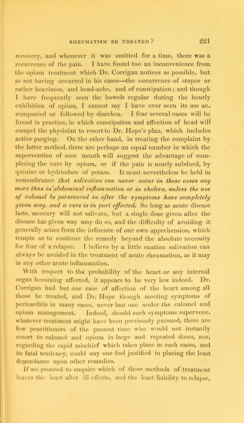 recovery, and whenever it was omitted for a time, there was a recurrence of the pain. I have found too an inconvenience from tlie opium treatment which Dr. Corrigan notices as possible, but as not having occurred in his cases—the occurrence of stupor or ratlier heaviness, and head-ache, and of constipation; and though 1 have frequently seen the bowels regular during the hourly exhibition of opium, I cannot say I have ever seen its use ac- companied or followed by diarrhea. I fear several cases will be found in practice, in which constipation and alFection of head will compel the physician to resort to Dr. Hope’s plan, which includes active purging. On the other hand, in treating the complaint by the latter method, there are perhaps an equal number in which the supervention of sore mouth will suggest the advantage of com- pleting the cure by opium, or if the pain is nearly subdued, by quinine or hydriodate of potass. It must nevertheless be held in remembrance that salivation can never occur in these cases any more than in abdominal inflammation or in cholera, unless the use of calomel he persevered in after the symptoms have completely given way, and a cure is in part effected. So long as acute disease lasts, mercury will not salivate, but a single dose given after the disease has given way may do so, and the difficulty of avoiding it generally arises from the influence of our own apprehension, which tempts us to continue the remedy beyond the absolute necessity for fear of a relapse. 1 believe by a little caution salivation can always be avoided in the treatment of acute rheumatism, as it may in any other acute inflammation. With respect to the probability of the heart or any internal organ becoming affected, it appears to be very low indeed. Dr. Corrigan had but one case of affection of the heart among all those he treated, and Dr. Hope though meeting symptoms of pericarditis in many cases, never lost one under the calomel and opium management. Indeed, should such symptoms supervene, whatever treatment might have been previously pursued, there are few practitioners of the present time wlio would not instantly resort to calomel and opium in large and repeated doses, nor, regarding the rapid mischief which takes place in such cases, and its fatal tendency, could any one feel justified in placing the least dependance upon other remedies. If we proceed to enquire which of these methods of treatment leaves the least after ill effects, and the least liability to relapse,