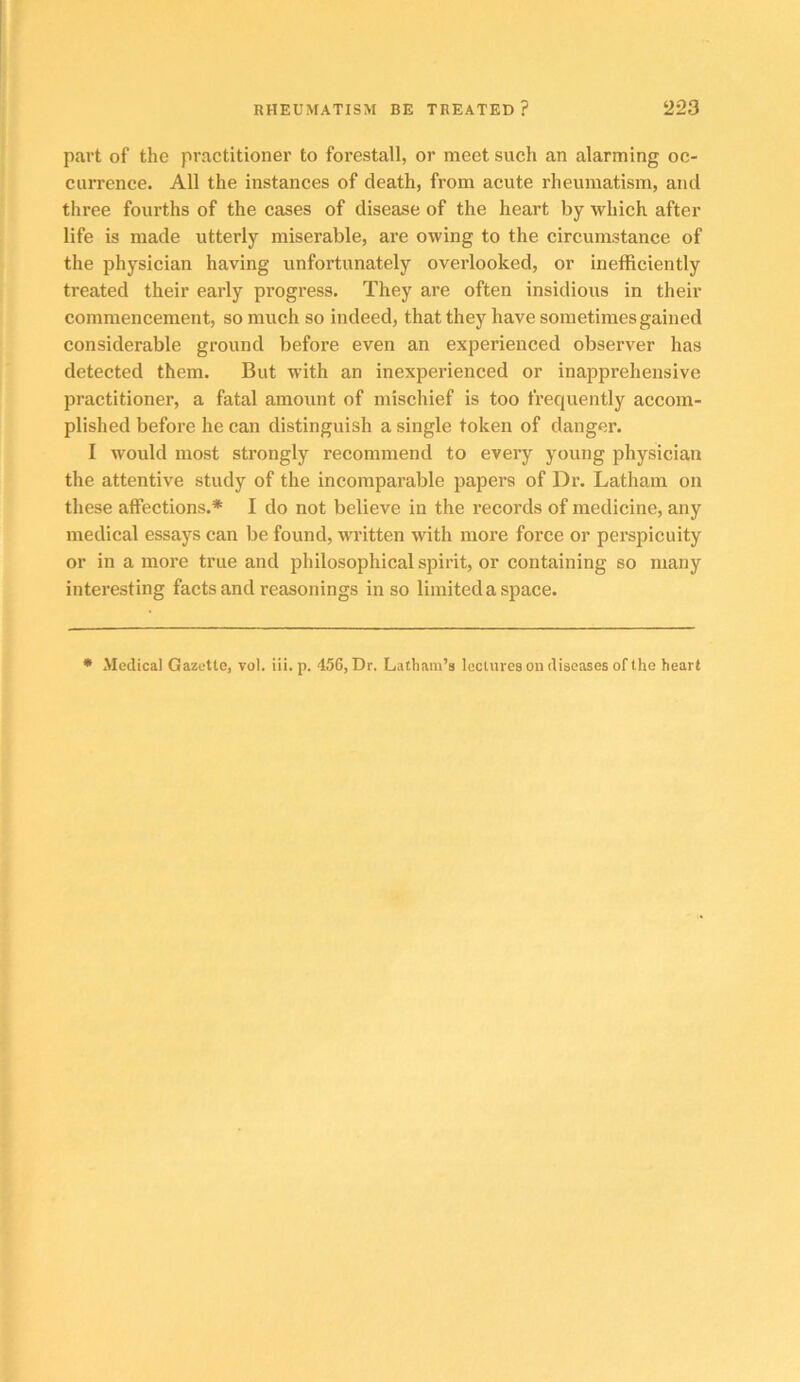 part of the practitioner to forestall, or meet such an alarming oc- currence. All the instances of death, from acute rheumatism, and three fourths of the cases of disease of the heart by which after life is made utterly miserable, are owing to the circumstance of the physician having unfortunately overlooked, or inefficiently treated their early progress. They are often insidious in their commencement, so much so indeed, that they have sometimes gained considerable ground before even an experienced observer has detected them. But with an inexperienced or inapprehensive practitioner, a fatal amount of mischief is too frequently accom- plished before he can distinguish a single token of danger. I would most strongly recommend to every young physician the attentive study of the incomparable papers of Dr. Latham on these affections.* I do not believe in the records of medicine, any medical essays can be found, written with more force or perspicuity or in a more true and philosophical spirit, or containing so many interesting facts and reasonings in so limited a space. • Medical Gazette, vol. iii. p. 456, Dr. Latham’s lectures on diseases of the heart