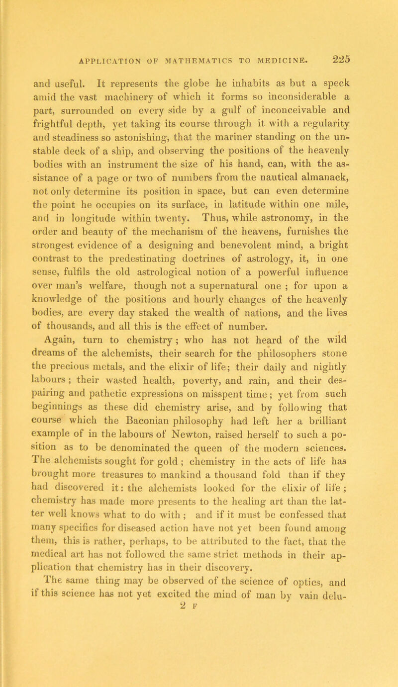 and useful. It represents the globe he inhabits as but a speck amid the vast machinery of which it forms so inconsiderable a part, surrounded on every side by a gulf of inconceivable and frightful depth, yet taking its course through it with a regularity and steadiness so astonishing, that the mariner standing on the un- stable deck of a ship, and observing the positions of the heavenly bodies with an instrument the size of his hand, can, with the as- sistance of a page or two of numbers from the nautical almanack, not only determine its position in space, but can even determine the point he occupies on its surface, in latitude within one mile, and in longitude within twenty. Thus, while astronomy, in the order and beauty of the mechanism of the heavens, furnishes the strongest evidence of a designing and benevolent mind, a bright contrast to the predestinating doctrines of astrology, it, in one sense, fulfils the old astrological notion of a powerful influence over man’s welfare, though not a supernatural one ; for upon a knowledge of the positions and hourly changes of the heavenly bodies, are every day staked the wealth of nations, and the lives of thousands, and all this is the effect of number. Again, turn to chemistry; who has not heard of the wild dreams of the alchemists, their search for the philosophers stone the precious metals, and the elixir of life; their daily and nightly labours ; their wasted health, poverty, and rain, and their des- pairing and pathetic expressions on misspent time ; yet from such beginnings as these did chemistry arise, and by following that course which the Baconian philosophy had left her a brilliant example of in the labours of Newton, raised herself to such a po- sition as to be denominated the queen of the modern sciences. The alchemists sought for gold ; chemistry in the acts of life has brought more treasures to mankind a thousand fold than if they had discovered it: the alchemists looked for the elixir of life ; chemistry has made more presents to the healing art than the lat- ter well knows what to do with; and if it must be confessed tliat many specifics for diseased action have not yet been found among tliein, this is rather, perhaps, to be attributed to the fact, that the medical art has not followed the same strict methods in their ap- plication that chemistry has in their discovery. The same thing may be observed of the science of optics, and if this science has not yet excited the mind of man by vain delu- 2 F