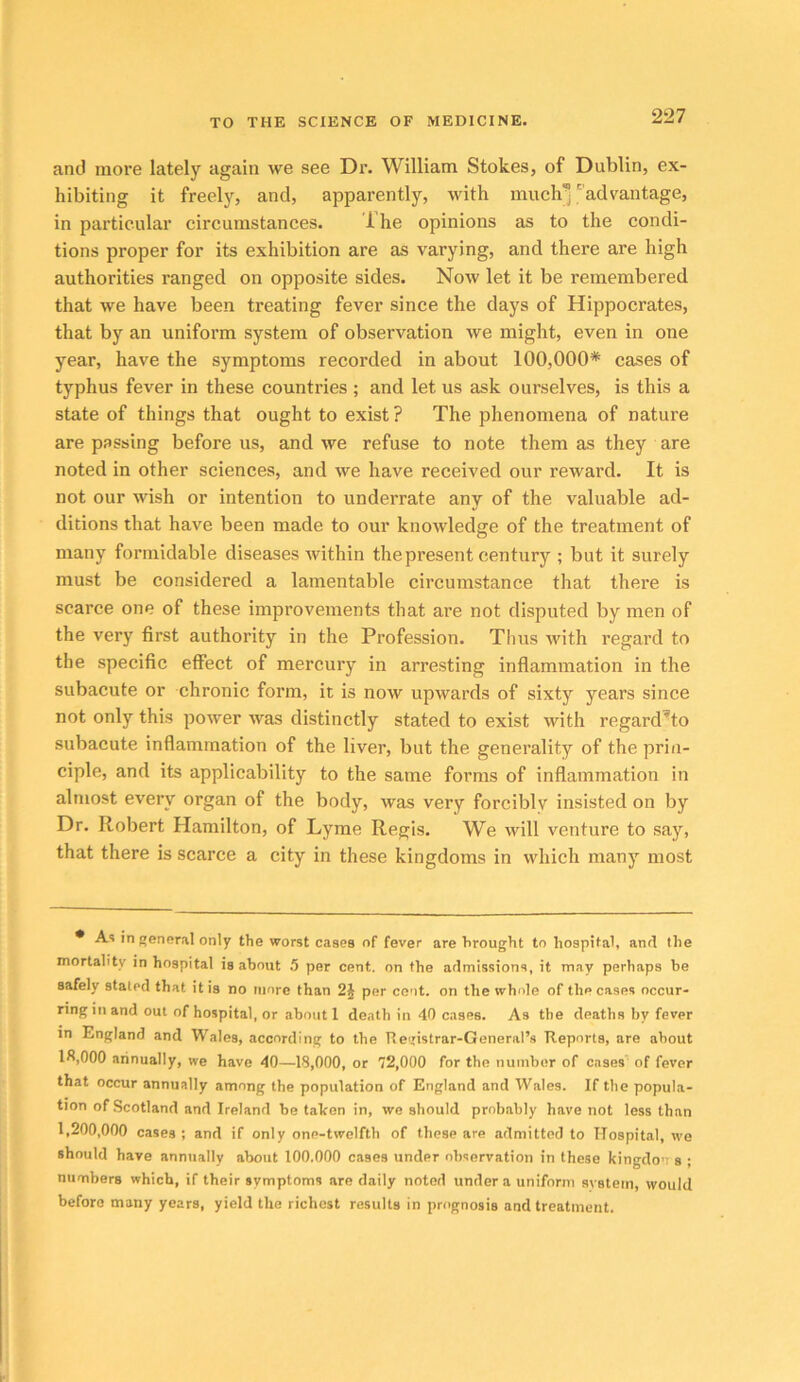 and more lately again we see Dr. William Stokes, of Dublin, ex- hibiting it freely, and, apparently, with much'j'advantage, in particular circumstances. The opinions as to the condi- tions proper for its exhibition are as varying, and there are high authorities ranged on opposite sides. Now let it be remembered that we have been treating fever since the days of Hippocrates, that by an uniform system of observation we might, even in one year, have the symptoms recorded in about 100,000* cases of typhus fever in these countries ; and let us ask ourselves, is this a state of things that ought to exist ? The phenomena of nature are passing before us, and we refuse to note them as they are noted in other sciences, and we have received our reward. It is not our wish or intention to underrate any of the valuable ad- ditions that have been made to our knowledge of the treatment of many formidable diseases within the present century ; but it surely must be considered a lamentable circumstance that there is scarce one of these improvements that are not disputed by men of the very first authority in the Profession. Thus with regard to the specific effect of mercury in arresting inflammation in the subacute or chronic form, it is now upwards of sixty years since not only this power was distinctly stated to exist with regard’to subacute inflammation of the liver, but the generality of the prin- ciple, and its applicability to the same forms of inflammation in almost every organ of the body, was very forcibly insisted on by Dr. Robert Hamilton, of Lyme Regis. We will venture to say, that there is scarce a city in these kingdoms in which many most * A'! in genfiral only the worst cases of fever are brought to hospital, anrl the mortality in hospital is about 5 per cent, on the aflmissions, it may perhaps be safely stated that it is no more than 2§ per cent, on the whole of the cases occur- ring in and out of hospital, or about 1 death in 40 cases. As the deaths by fever in England and Wales, according to the Tie'xistrar-General’s Reports, are about lfi,000 aiinually, we have 40—18,000, or 72,000 for the number of cases' of fever that occur annually among the population of England and Wales. If the popula- tion of Scotland and Ireland be talren in, we should probably have not less than 1,200,000 cases ; and if only one-twelfth of these are admitted to Hospital, we should have annually about 100.000 cases under observation in these kingdons ; numbers which, if their symptoms are daily noted under a uniform system, would before many years, yield the richest results in prognosis and treatment.