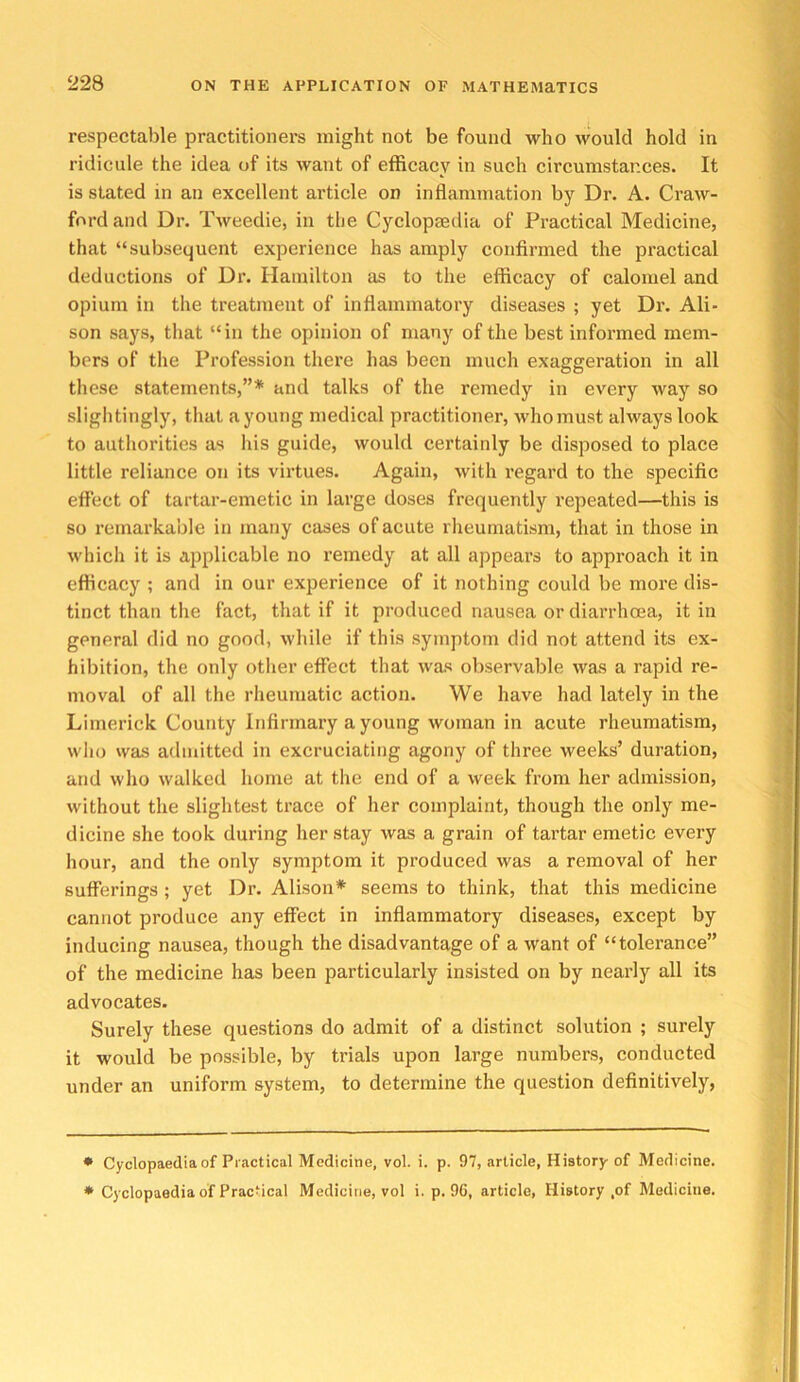 respectable practitionei’s might not be found who would hold in ridicule the idea of its want of efficacy in such circumstances. It is stated in an excellent article on inflammation by Dr. A. Craw- ford and Dr. Tweedie, in the Cyclopaedia of Practical Medicine, that “subsequent experience has amply confirmed the practical deductions of Dr. Hamilton as to the efficacy of calomel and opium in the treatment of inflammatory diseases ; yet Dr. Ali- son says, that “in the opinion of many of the best informed mem- bers of the Profession there has been much exaggeration in all these statements,”* * and talks of the remedy in every way so slightingly, that a young medical practitioner, who must always look to authorities as his guide, would certainly be disposed to place little reliance on its virtues. Again, with regard to the specific effect of tartar-emetic in large doses frequently repeated—this is so remarkable in many cases of acute rheumatism, that in those in which it is applicable no remedy at all appears to approach it in efficacy ; and in our experience of it nothing could be more dis- tinct than the fact, that if it produced nausea or diarrhoea, it in general did no good, while if this symptom did not attend its ex- hibition, the only otlier effect that was observable was a rapid re- moval of all the rheumatic action. We have had lately in the Limerick County Infirmary a young woman in acute rheumatism, who was admitted in excruciating agony of three weeks’ duration, and who walked home at the end of a week from her admission, without the slightest trace of her complaint, though the only me- dicine she took during her stay was a grain of tartar emetic every hour, and the only symptom it produced was a removal of her sufferings; yet Dr. Alison* seems to think, that this medicine cannot produce any effect in inflammatory diseases, except by inducing nausea, though the disadvantage of a want of “tolerance” of the medicine has been particularly insisted on by nearly all its advocates. Surely these questions do admit of a distinct solution ; surely it would be possible, by trials upon large numbers, conducted under an uniform system, to determine the question definitively, * Cyclopaedia of Practical Medicine, vol. i. p. 97, article, History of Medicine. * Cyclopaedia of Practical Medicine, vol i. p. 96, article, History ,of Medicine.