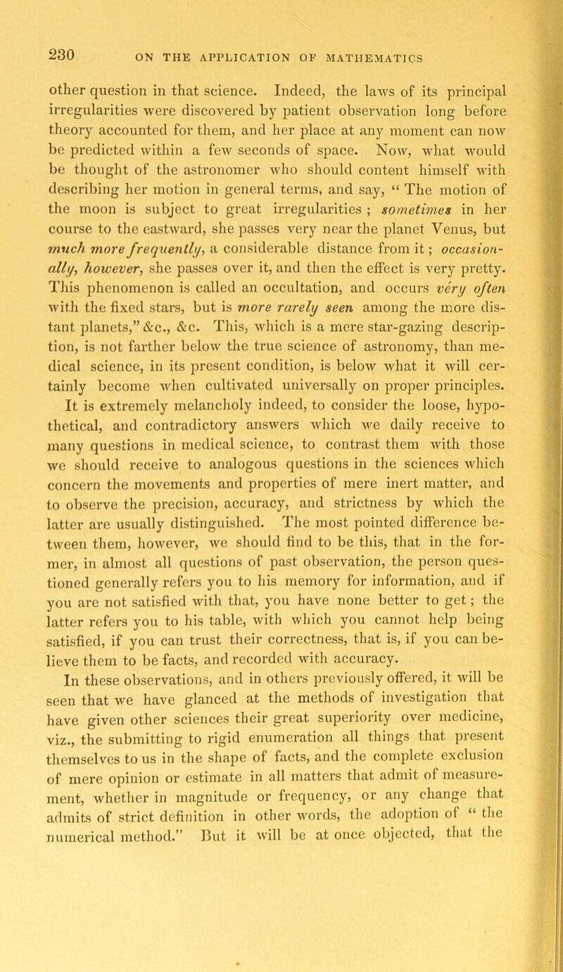 other question in that science. Indeed, the laws of its principal irregularities were discovered by patient observation long before theory accounted for them, and her place at any moment can now be pi’edicted within a fcAv seconds of space. Now, what would be thought of the astronomer who should content himself with describing her motion in general terms, and say, “ The motion of the moon is subject to great irregularities ; sometimes in her course to the eastward, she passes very near the planet Venus, but 7/iuch more frequenthji a considerable distance from it; occasion- allf/, however, she passes over it, and then the effect is very pretty. This phenomenon is called an occultation, and occurs very often with the fixed stars, but is more rarely seen among the more dis- tant planets,” &c., &c. This, which is a mere star-gazing descrip- tion, is not farther below the true science of astronomy, than me- dical science, in its present condition, is below what it will cer- tainly become when cultivated universally on proper principles. It is extremely melancholy indeed, to consider the loose, hypo- thetical, and contradictory answers which we daily receive to many questions in medical science, to contrast them with those we should receive to analogous questions in the sciences which concern the movements and properties of mere inert matter, and to observe the precision, accuracy, and strictness by which the latter are usually distinguished. The most pointed difference be- tween them, however, we should find to be this, that in the for- mer, in almost all questions of past observation, the person ques- tioned generally refers you to his memory for information, and if you are not satisfied with that, you have none better to get; the latter refers you to his table, with which you cannot help being satisfied, if you can trust their correctness, that is, if you can be- lieve them to be facts, and recorded with accuracy. In these observations, and in others previously offered, it will be seen that we have glanced at the methods of investigation that have given other sciences their great superiority over medicine, viz., the submitting to rigid enumeration all things that present themselves to us in the shape of facts, and the complete exclusion of mere opinion or estimate in all matters that admit of measure- ment, whether in magnitude or frequency, or any change that admits of strict definition in other words, the adoption of “ the numerical method.” But it vvill be at once objected, that the