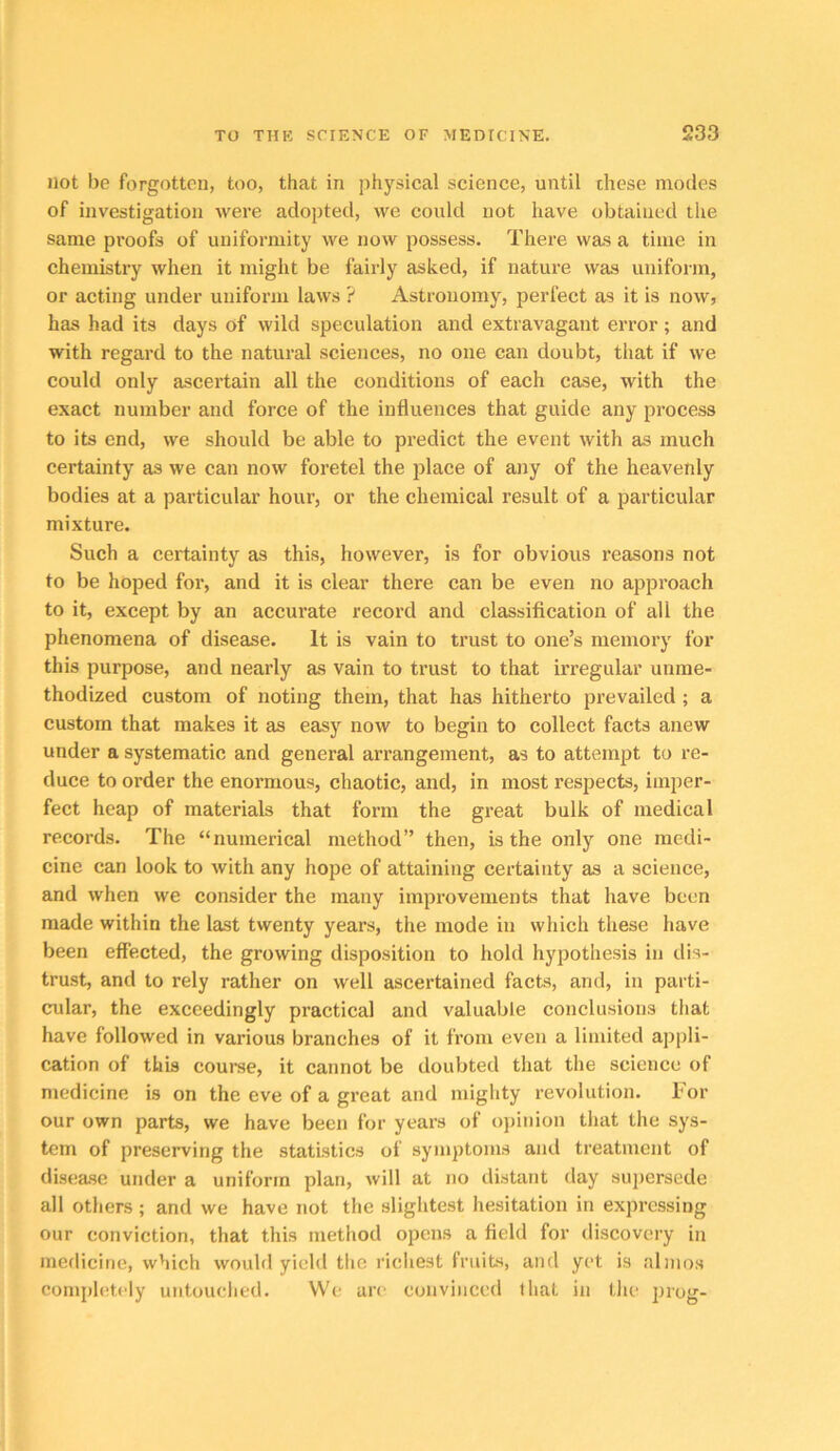 not be forgotten, too, that in physical science, until these modes of investigation were adopted, we could not have obtained the same proofs of uniformity we now possess. There was a time in chemistry when it might be fairly asked, if nature was uniform, or acting under uniform laws ? Astronomy, perfect as it is now, has had its days of wild speculation and extravagant error; and with regard to the natural sciences, no one can doubt, that if we could only ascertain all the conditions of each case, with the exact number and force of the influences that guide any process to its end, we should be able to predict the event with as much certainty as we can now foretel the place of any of the heavenly bodies at a particular hour, or the chemical result of a particular mixture. Such a certainty as this, however, is for obvious reasons not to be hoped for, and it is clear there can be even no approach to it, except by an accurate record and classification of all the phenomena of disease. It is vain to trust to one’s memory for this purpose, and nearly as vain to trust to that irregular unme- thodized custom of noting them, that has hitherto prevailed ; a custom that makes it as easy now to begin to collect facts anew under a systematic and general arrangement, as to attempt to re- duce to order the enormous, chaotic, and, in most respects, imper- fect heap of materials that form the great bulk of medical records. The “numerical method” then, is the only one medi- cine can look to with any hope of attaining certainty as a science, and when we consider the many improvements that have been made within the last twenty years, the mode in which these have been effected, the growing disposition to hold hypothesis in dis- trust, and to rely rather on well ascertained facts, and, in parti- cular, the exceedingly practical and valuable conclusions that have followed in various branches of it from even a limited appli- cation of this course, it cannot be doubted that the science of medicine is on the eve of a great and miglity revolution. For our own parts, we have been for years of opiidon that the sys- tem of preserving the statistics of symptoms and treatment of disease under a uniform plan, will at no distant day supersede all others ; and we have not the slightest hesitation in expressing our conviction, that this method opens a field for discovery in medicine, which would yield the ricliest fruits, and yet is nlmos completely untouclied. We arc convinced tliat in the Jirog-