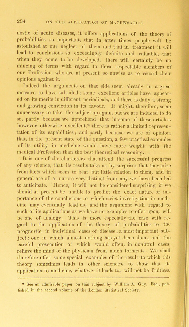 nostic of acute diseases, it offers applications of the theory of probabilities so important, that in after times people will be astonished at our neglect of them and tliat in treatment it will lead to conclusions so exceedingly definite and valuable, that when they come to be developed, there will certainly be no mincing of terms with regard to those respectable members of our Profession who are at present so unwise as to record their opinions against it. Indeed tlie arguments on that side seem already in a great measure to have subsided; some excellent artieles Iiave appear- ed on its merits in different periodicals, and there is daily a strong and growing conviction in its favour. It might, therefore, seem unnecessary to take the subject up again, but we are induced to do so, partly because we apprehend that in some of these articles? however otherwise excellent,* there is rather a limited represen- tation of its capabilities; and partly because we are of opinion, that, in the present state of (lie question, a few ju’actical examples of its utility in medicine would have more weight with the nn^dical Profession than the best theoretical reasoning. It is one of the characters that attend the successful progress of any science, tliat its results take us by surprise; that they arise from facts which seem to bear but little relation to them, and in general arc of a nature very distinct from any we have been led to anticipate. Hence, it Avill not be considered surprising if we should at present be unable to predict the exact nature or im- portance of the conclusions to which strict investigation in medi- cine may eventually lead us, and the argument with regard to such of its applications as we have no examples to offer upon, will be one of analogy. This is more esjiecially the case with re- gard to the application of the theory of probabilities to the prognostic in individual cases of disease; a most important sub- ject ; one in which almost nothing has yet been done, and the careful prosecution of which would often, in doubtful cases, relieve the mind of the physician from much torment. We shall therefore offer some special examples of the result to which this theory sometimes leads in other sciences, to show that its application to medicine, whatever it leads to, will not be fruitless. • Soo an admirable paper on this subject by William A. Guy, Esq, pub- lished in the second volume of the London Statistical Society.