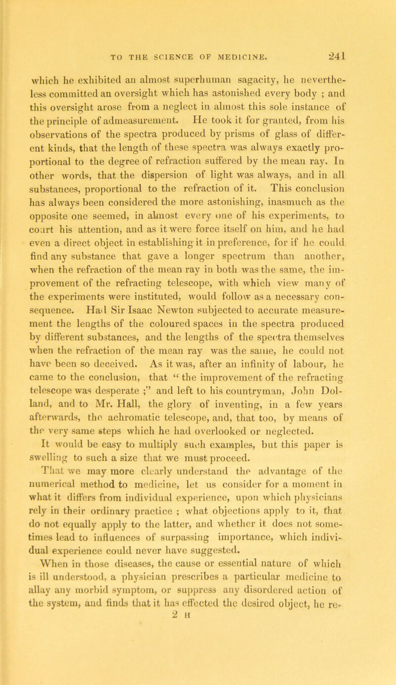 which he exhibited an almost superhuman sagacity, he neverthe- less committed an oversight which has astonished every body ; and this oversight arose from a neglect in almost this sole instance of the principle of admeasurement. He took it for granted, from his observations of the spectra produced by prisms of glass of differ- ent kinds, that the length of these spectra was always exactly pro- portional to the degree of refraction suffered by the mean ray. In other words, that the dispersion of light was always, and in all substances, proportional to the refraction of it. This conclusion has always been considered the more astonishing, inasmuch as the opposite one seemed, in almost every one of his experiments, to court his attention, and as it were force itself on him, and he had even a direct object in establishing it in preference, for if he could find any substance that gave a longer spectrum than another, when the refraction of the mean ray in both was the same, the im- provement of the refracting telescope, with which view many of the experiments were instituted, would follow as a necessary con- sequence. Had Sir Isaac Newton subjected to accurate measure- ment the lengths of the coloured spaces in the spectra produced by different substances, and the lengths of the spectra themselves when the refraction of the mean ray was the same, he could not have been so deceived. As it was, after an infinity of labour, he came to the conclusion, that “ the improvement of the refracting telescope was desperate and left to his countryman, John Hol- land, and to Mr. Hall, the glory of inventing, in a few years afterwards, the achromatic telescope, and, that too, by means of the very same steps which he had overlooked or neglected. It would be easy to multiply such examples, but this paper is swelling to such a size that we must proceed. Tliat we may more clearly understand the advantage of the numerical method to medicine, let us consider for a moment in what it differs from individual experience, upon which physicians rely in their ordinary practice ; what objections apply to it, that do not equally apply to the latter, and whether it does not some- times lead to influences of surpassing importance, which indivi- dual experience could never have suggested. When in those diseases, the cause or essential nature of which is ill understood, a physician prescribes a particular medicine to allay any morbid symptom, or suppress any disordered action of the system, and finds that it has effected the desired objeet, he re- 2 H