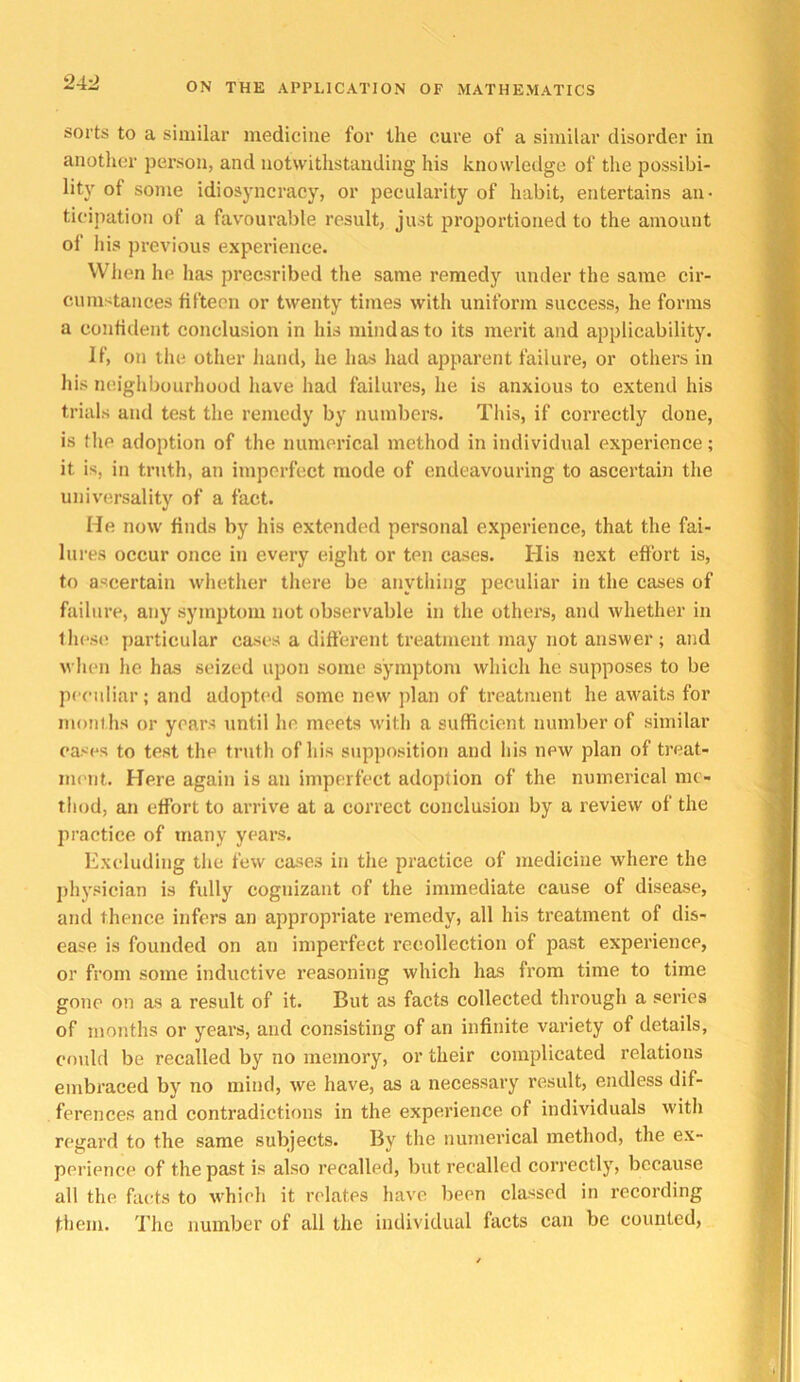 24-J sorts to a similar medicine for the cure of a similar disorder in another person, and notwithstanding his knowledge of the possibi- lity of some idiosyncracy, or pecularity of habit, entertains an- ticipation of a favourable result, just proportioned to the amount of liis previous experience. When he has precsribed tlie same remedy under the same cir- cumstances fifteen or twenty times with uniform success, he forms a confident conclusion in his mind as to its merit and applicability. If, on the other hand, he has had apparent failure, or others in his neighbourhood have had failures, he is anxious to extend his trials and test the remedy by numbers. This, if correctly done, is the adoption of the numerical method in individual experience; it is, in truth, an imperfect mode of endeavouring to ascertain the univ'ersality of a fact. He now finds by his extended personal experience, that the fai- lures occur once in every eiglit or ten cases. His next effort is, to ascertain whether there be anything peculiar in the cases of failure, any symptom not observable in the othei’s, and whether in these particular cases a difterent treatment may not answer; and when he has seized upon some symptom which he supposes to be peeidiar; and adopted some new plan of treatment he awaits for months or years until he meets with a sufficient number of similar eases to test the truth of his supjiosition and his new plan of treat- ment. Here again is an imperfect adoption of the numerical me- thod, an effort to arrive at a correct conclusion by a review of the practice of many years. Excluding the few cases in the practice of medicine where the jihysician is fidly cognizant of the immediate cause of disease, and thence infers an appropriate remedy, all his treatment of dis- ease is founded on an imperfect recollection of past experience, or from some inductive reasoning which has from time to time gone on as a result of it. But as facts collected through a series of months or years, and consisting of an infinite variety of details, could be recalled by no memory, or their complicated relations embraced by no mind, we have, as a necessary result, endless dif- ferences and contradictions in the experience of individuals with regard to the same subjects. By the numei’ical method, the ex- perience of the past is also recalled, but recalled correctly, because all the facts to which it relates have been classed in I’ccording them. The number of all the individual facts can be counted.