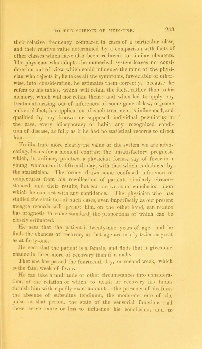 their relative frequency compared in cases of a particular class, and their relative value determined by a comparison with facts of other classes which have also been reduced to similar elements. 1 he physician who adopts the numerical system leaves no consi- deration out of view which could influence the mind of the physi- cian who rejects it; he takes all the symptoms, favourable or other- wise, into consideration, he estimates them correctly, because he refers to his tables, which will retain the facts, rather than to his memory, which will not retain them; and when led to apply any treatment, arising out of inferences of some general law, of^some universal fact, his application of such treatment is influcnced\ and qualified by any known or supposed individual peculiarity in the case, every idiosyncracy of habit, any recognized condi- tion of disease, as fully as if he had no statistical records to direct him. To illustrate more clearly the value of the system we are advo- cating, let us for a moment contrast the unsatisfactory prognosis which, in ordinary practice, a physician forms, say of fever in a young woman on its fifteenth day, with that which is deduced by the statistician. The former draws some confused inferences or conjectures from his recollection of patients similarly circum- stanced, and their results, but can arrive at no conclusion upon which he can rest with any confidence. The physician who has studied the statistics of such cases, even imperfectly as our present meagre records will permit him, on the other hand, can reduce has prognosis to some standard, the proportions of which can be closely estimated. He sees that the patient is twenty-one years of age, and he finds the chances of recovery at that age are nearly twice as great as at forty-one. He sees that the patient is a female, and finds that it gives one diance in three more of recovery than if a male. That she has passed the fourteenth day, or second week, which is the fatal week of fever. He can take a multitude of other circumstances into considera- tion, of the relation of which to death or recovery liis tables furnish him with equally exact amounts—the presence of deafness the absence of subsultus tendinum, the moderate rate of the pulse at that period, the state of the sensorial functions ; all these serve more or less to influence his conclusion, and to