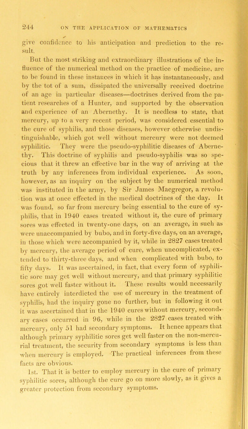 give confidence to Ids anticipation and prediction to the re- sult. But the most striking and extraordinary illustrations of the in- fluence of the numerical method on the practice of medicine, are to be found in these instances in which it h^ instantaneously, and by the tot of a sum, dissipated the universally received doctrine of an age in particular tliseases—doctrines derived from the pa- tient researclies of a Hunter, and supported by the observation and experience of an Abernetliy. It is needless to state, that mercury, up to a very recent period, was considered essential to the cure of syphilis, and those diseases, however otherwise undis- tinguisliable, which got well without mercury were not deemed syphilitic. Tliey were tlie pseudo-syphilitic diseases of Aberne- thy. This doctrine of syphilis and pseudo-syphilis was so spe- cious that it threw an effective bar in the way of arriving at the truth by any inferences from individual experience. As soon, however, as an inquiry on the subject by the numerical method was instituted in the army, by Sir James Maegregor, a revolu- tion was at once effected in the medical doctrines of the day. It was found, so far from mercury being essential to the cure of sy- philis, that in 1940 cases treated without it, the cure of primary sores wiis effected in twenty-one days, on an average, in such as were unaccompanied by bubo, and in forty-five days, on an average, in those which were accompanied by it, while in 2827 cases treated by mercury, the average period of cure, when uncomplicated, ex- tended to tlurty-three days, and when complicated with bubo, to fifty days. It was ascertained, in fact, that every form of syphili- tic sore may get well without mercury, and that primary syphilitic sores got well faster without it. These results would necessarily have entirely interdicted the use of mercury in the treatment of syphilis, had the inquiry gone no further, but in following it out it was ascertained that in the 1940 cures without mercury, second»- ary cases occurred in 96, while in the 2827 cases treated with mercury, only 51 had secondary symptoms. It hence appears that although primary syphilitic sores get well faster on the non-mercu- rial treatment, the security from secondary symptoms is less than when mercury is employed. The practical inferences from these facts are obvious. 1st. That it is better to employ mercury in the cure of primary syphilitic sores, although the cure go on more slowly, as it gives a greater protection from secondary symptoms.