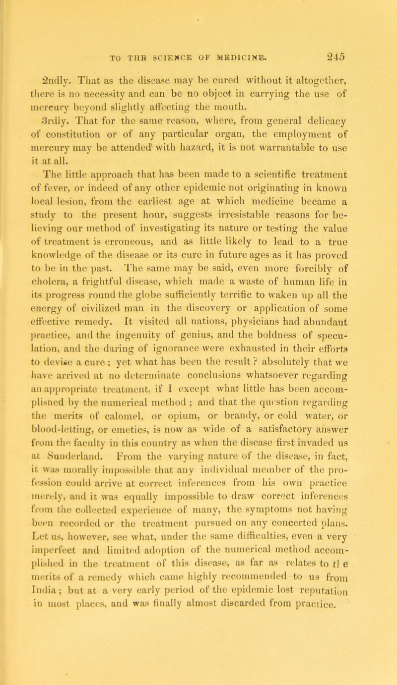 2iidly. Tliat as the disease may be cured without it altogether, there is no necessity and can be no object in carrying the use of mercury beyond sliglitly affecting the mouth. 3rdly. That for the same reason, where, from general delicacy of constitution or of any particular organ, tlie employment of mercury may be attended' with hazard, it is not warrantable to use it at all. The little approach that has been made to a scientific treatment of fever, or indeed of any other epidemic not originating in known local lesion, from the earliest age at which medicine became a study to the present hour, suggests irresistable reasons for be- lieving our method of investigating its nature or testing the value of treatment is erroneous, and as little likely to lead to a true knowledge of the disease or its cure in future ages as it has proved to be in the past. The same may be said, even more forcibly of cholera, a frightful disease, which made a waste of human life in its progress round the globe sufficiently terrific to waken up all the energy of civilized man in the discovery or application of some effective remedy. It visited all nations, physicians had abundant practice, and the ingenuity of genius, and the boldness of specu- lation, and the daring of ignorance were exhausted in their efforts to devise a cure ; yet what has been the result ? absolutely that we have arrived at no determinate conclusions whatsoever regarding an appropriate treatment, if I except what little has been accom- plisiied by the numerical method ; and that the question regarding the merits of calomel, or opium, or brandy, or cold water, or blood-letting, or emetics, is no^v as wide of a satisfactory answer from the faculty in this country as when the disease first invaded us at Sunderland. From the varying nature of the disease, in fixet, it was morally impossilile that any individual member of the pro- f(!Ssion could arrive at correct inferences from his own practice merely, and it was e(|ually impossible to draw correct inferenciis from the collected experience of many, the symptoms not having been recorded or the treatment pursued on any concerted plans. Let us, however, see what, under the same difficulties, even a very imperfect and limited adoption of the numerical method accom- plished in the treatment of this disease, as far as relates to tl e merits of a remedy which came highly recommended to us from India; but at a very early period of the epidemic lost reputation in most places, and was finally almost discarded from practice.