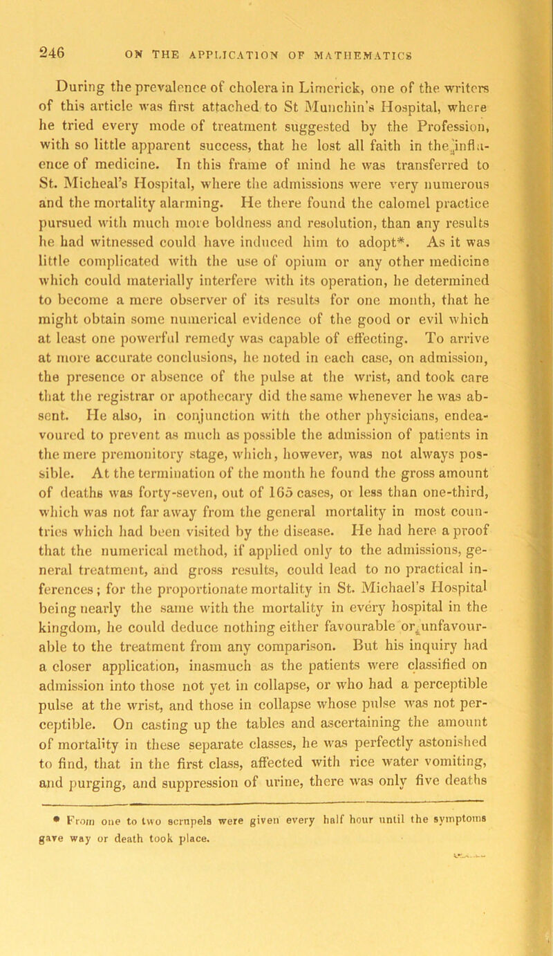 During the prevalence of cholera in Limerick, one of the writers of this article was first attached to St Munchin’s Hospital, where he tried every mode of treatment suggested by the Profession, with so little apparent success, that he lost all faith in thCyinfla- ence of medicine. In this frame of mind he was transferred to St. Micheal’s Hospital, where the admissions were very numerous and the mortality alarming. He there found the calomel practice pursued with much more boldness and resolution, than any results he had witnessed could have induced him to adopt*. As it was little complicated with the use of opium or any other medicine which could materially interfere with its operation, he determined to become a mere observer of its results for one month, that he might obtain some numerical evidence of the good or evil which at least one powerful remedy was capable of cflecting. To arrive at more accurate conclusions, he noted in each case, on admission, the presence or absence of the pulse at the wrist, and took care that the registrar or apothecary did the same whenever he was ab- sent. He also, in conjunction with the other physicians, endea- voured to prevent as much as possible the admission of patients in the mere premonitory stage, which, however, was not always pos- sible. At the termination of the month he found the gross amount of deaths was forty-seven, out of 165 cases, oi less than one-third, which was not far away from the general mortality in most coun- tries which had been visited by the disease. He had here a proof that the numerical method, if applied only to the admissions, ge- neral treatment, and gross results, could lead to no practical in- ferences ; for the proportionate mortality in St. Michael’s Hospital being nearly the same with the mortality in every hospital in the kingdom, he could deduce nothing either favourable or^unfavour- able to the treatment from any comparison. But his inquiry had a closer application, inasmuch as the patients were classified on admission into those not yet in collapse, or who had a perceptible pulse at the wrist, and those in collapse whose pulse was not per- ceptible. On casting up the tables and ascertaining the amount of mortality in these separate classes, he was perfectly astonished to find, that in the first class, affected with rice water vomiting, and purging, and suppression of urine, there was only five deaths • From one to two scrnpels were given every half hour until the symptoms gave way or death took place.