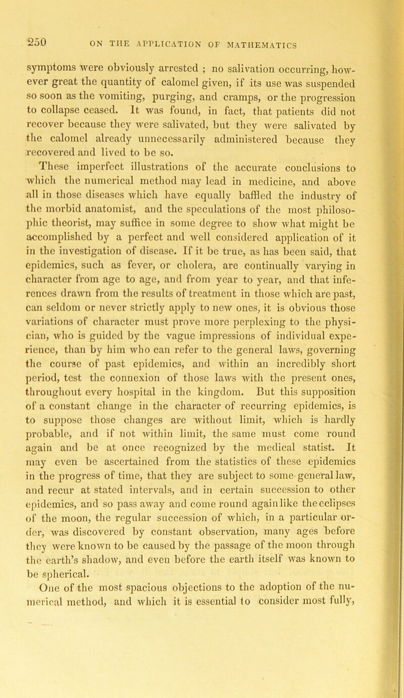 symptoms were obviously arrested ; no salivation occurring, how- ever great the quantity of calomel given, if its use was suspended so soon as the vomiting, purging, and cramps, or the progression to collapse ceased. It was found, in fact, that patients did not recover because they were salivated, but they Avere salivated by the calomel already unnecessarily administered because they recovered and lived to be so. These imperfect illustrations of the accurate conclusions to Avhich the numerical method may lead in medicine, and above all in those diseases which have equally baffled the industry of the morbid anatomist, and the speculations of the most philoso- phic theorist, may suffice in some degree to show what might be accomplished by a perfect and well considered application of it in the investigation of disease. If it be true, as has been said, that epidemics, such as fever, or cholera, are continually varying in character from age to age, and from year to year, and that infe- rences drawn from the results of treatment in those which are past, can seldom or never strictly apply to new ones, it is obvious those variations of character must prove more perplexing to the physi- cian, who is guided by the vague impressions of individual expe- rience, than by him Avho can refer to the general laws, governing the course of past epidemics, and within an incredibly short period, test the connexion of those laws Avith the present ones, throughout every hospital in the kingdom. But this su23position of a constant change in the character of recurring epidemics, is to suppose those changes are Avithout limit, Avhich is hardly probable, and if not Avithin limit, the same must come round again and be at once recognized by the medical statist. It may even be ascertained from the statistics of these epidemics in the progress of time, that they are subject to some-general hiAv, and recur at stated intervals, and in certain succession to other epidemics, and so pass aAvay and come round again like the eclipses of the moon, the regular succession of Avhich, in a particular or- der, Avas discovered by constant observation, many ages before they were knoAvn to be caused by the passage of the moon through the earth’s shadoAv, and even before the earth itself was knoAvn to be spherical. One of the most spacious objections to the adoption of the nu- merical method, and which it is essential (o consider most fully, I'f