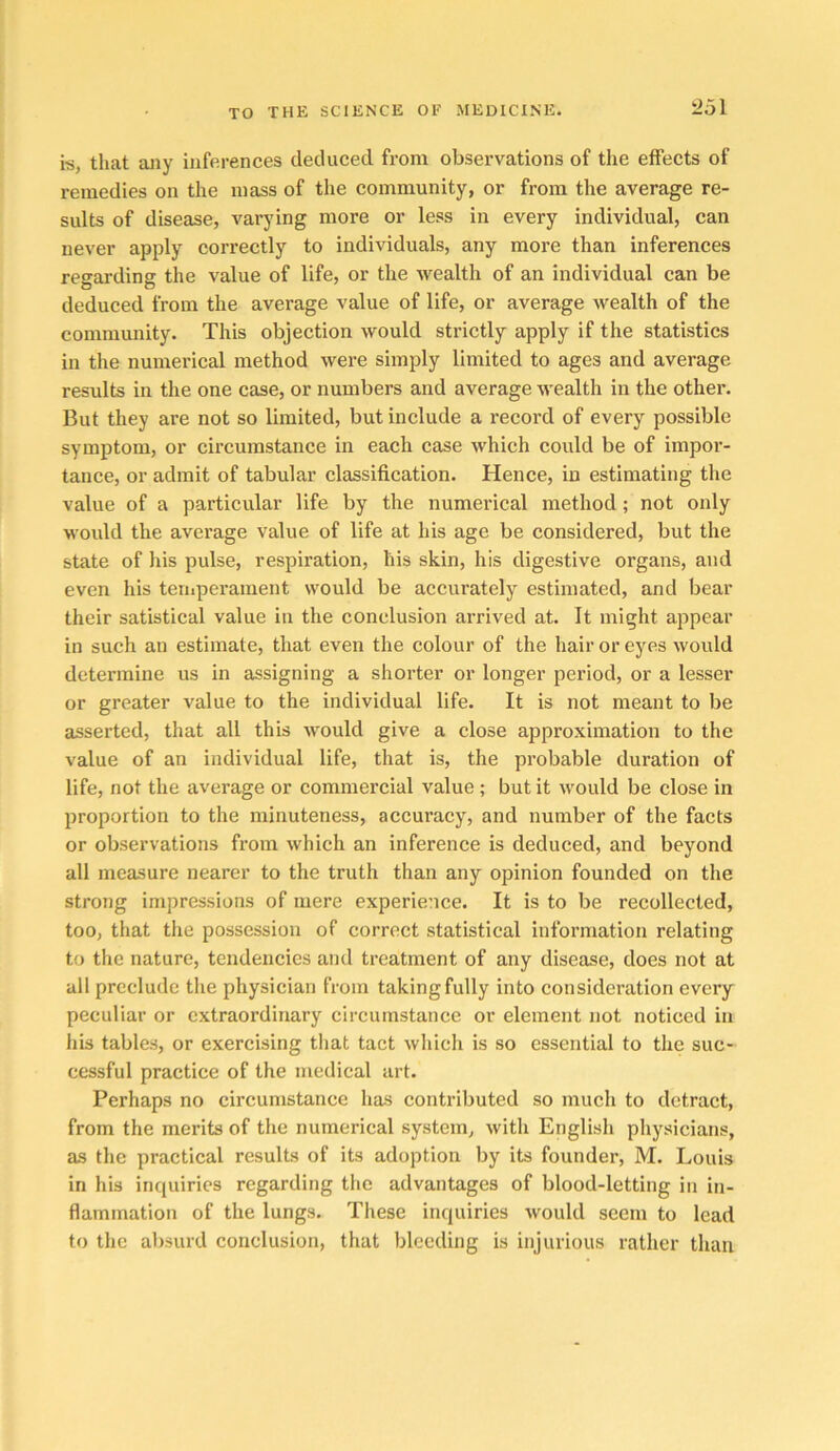 is, that any inferences deduced from observations of the effects of remedies on the mass of the community, or from the average re- sults of disease, varying more or less in every individual, can never apply correctly to individuals, any more than inferences regarding the value of life, or the wealth of an individual can be deduced from the average value of life, or average wealth of the community. This objection would strictly apply if the statistics in the numerical method were simply limited to ages and average results in the one case, or numbers and average wealth in the other. But they are not so limited, but include a record of every possible symptom, or circumstance in each case which could be of impor- tance, or admit of tabular classification. Hence, in estimating the value of a particular life by the numerical method; not only would the average value of life at his age be considered, but the state of his pulse, respiration, his skin, his digestive organs, and even his teiiiperanient would be accurately estimated, and bear their satistical value in the conclusion arrived at. It might appear in such an estimate, that even the colour of the hair or eyes would determine us in assigning a shorter or longer period, or a lesser or greater value to the individual life. It is not meant to be asserted, that all this would give a close approximation to the value of an individual life, that is, the probable duration of life, not the average or commercial value; but it Avould be close in proportion to the minuteness, accuracy, and number of the facts or observations from which an inference is deduced, and beyond all measure nearer to the truth than any opinion founded on the strong impressions of mere experience. It is to be recollected, too, that the possession of correct statistical information relating to the nature, tendencies and treatment of any disease, does not at all preclude the physician from taking fully into consideration every peculiar or extraordinary circumstance or element not noticed in his tables, or exercising that tact which is so essential to the suc- cessful practice of the medical art. Perhaps no circumstance has contributed so much to detract, from the merits of the numerical system, with English physicians, as the practical results of its adoption by its founder, M. Louis in his inquiries regarding the advantages of blood-letting in in- flammation of the lungs. These inquiries would seem to lead to the absurd conclusion, that bleeding is injurious rather than