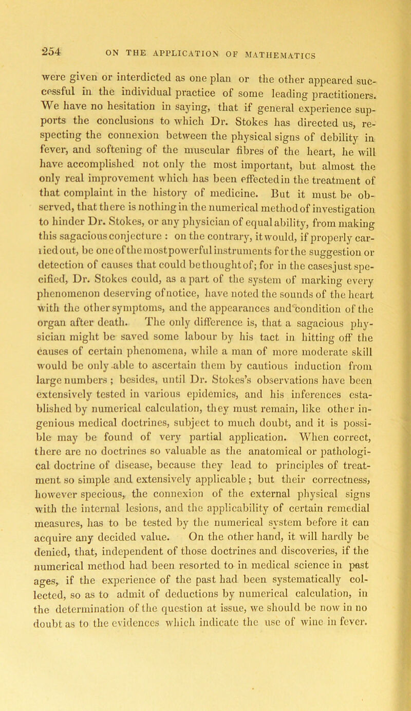 were given or interdicted as one plan or tlie other appeared suc- cessful in the individual practice of some leading practitioners. We have no hesitation in saying, that if general experience sup- ports the conclusions to which Dr. Stokes has directed us, re- specting the connexion between the physical signs of debility in fever, and softening of the muscular fibres of the heart, he will have accomplished not only the most important, but almost the only real improvement which has been effected in the treatment of that complaint in the history of medicine. But it must be ob- served, that there is nothing in the numerical method of investigation to hinder Dr. Stokes, or any physician of equal ability, from making this sagacious conjecture : on the contraiy, itwould, if properly car- liedout, be oneofthemostpowerfulinstruments for the suggestion or detection of causes that could be thought of; for in the casesjust spe- cified, Dr. Stokes could, as a part of the system of marking every phenomenon deserving of notice, have noted the sounds of the heart with the other symptoms, and the appearances and'^condition oftlie organ after death. The only difference is, that a sagacious phy- sician might be saved some labour by his tact in hitting off the causes of certain phenomena, while a man of more moderate skill would be only .able to ascertain tliem by cautious induction from large numbers; besides, until Dr. Stokes’s observations have been extensively tested in various epidemics, and his inferences esta- blished by numerical calculation, they must remain, like other in- genious medical doctrines, subject to much doubt, and it is possi- ble may be found of very partial application. When correct, there are no doctrines so valuable as the anatomical or jiathologi- cal doctrine of disease, because they lead to principles of treat- ment so simple and extensively applicable ; but their correctness, however specious, the connexion of the external pliysical signs with the internal lesions, and the applicability of certain remedial measures, has to be tested by the numerical system before it can acquire any decided value. On the other liand, it will hardly be denied, that, independent of those doctrines and discoveries, if the numerical method had been resorted to in medical science in jiast ages, if the experience of the past had been systematically col- lected, so as to admit of deductions by numerical calculation, in the determination of the question at issue, we should be now in no doubt as to the evidences which indicate the use of wine in fcvci’.