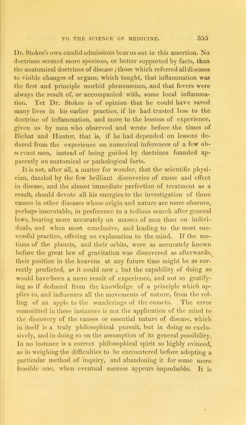 Dr. Stokes’s own candid admissions beams out in this assertion. No doctrines seemed more specious, or better supported by facts, than tlie anatomical doctrines of disease ; those which referred all diseases to visible changes of organs, which taught, that inflammation was the first and principle morbid phenomenon, and that fevers were always the result of, or accompanied with, some local inflamma- tion. Yet Dr. Stokes is of opinion that he could have saved many lives in his earlier practice, if he had trusted less to the doctrine of inflammation, and more to the lessons of experience, given us by men who observed and wrote before the times of Bichat and Hunter, that is, if he had depended on lessons de- duced from the experience on numerical inferences of a few ob- servant men, instead of being guided by doctrines founded ap- parently on anatomical or pathological facts. It is not, after all, a matter for wonder, that the scientific physi- cian, dazzled by the few brilliant discoveries of cause and effect in disease, and the almost immediate perfection of treatment as a result, should devote all his energies to the investigation of those causes in other diseases whose origin and nature are more obscure, perhaps inscrutable, in preference to a tedious search after general laws, bearing more accurately on masses of men than on indivi- duals, and when most conclusive, and leading to the most suc- cessful practice, offering no explanation to the mind. If the mo- tions of the planets, and their orbits, were as accurately known before the great law of gravitation Avas discovered as afterwards, their position in the heavens at any future time might be as cor- rectly predicted, as it could now ; but the capability of doing so would have'been a mere result of experience, and not so gratify- ing as if deduced from the knowledge of a principle which ap- plies to, and influences all the movements of nature, from the rol- ling of an apple to tlie wanderings of the comets. The error committed in these instances is not the application of tlie mind to tlie discovery of the causes or essential nature of disease, which in itself is a truly philosophical pursuit, but in doing so exclu- sively, and in doing so on the assumjition of its general possibility. In no instance is a correct philosophical spirit so highly evinced, as in weighing the difficulties to be encountered before adopting a particular method of inquiry, and abandoning it for some more feasible one, when eventual success appears improbable. It is