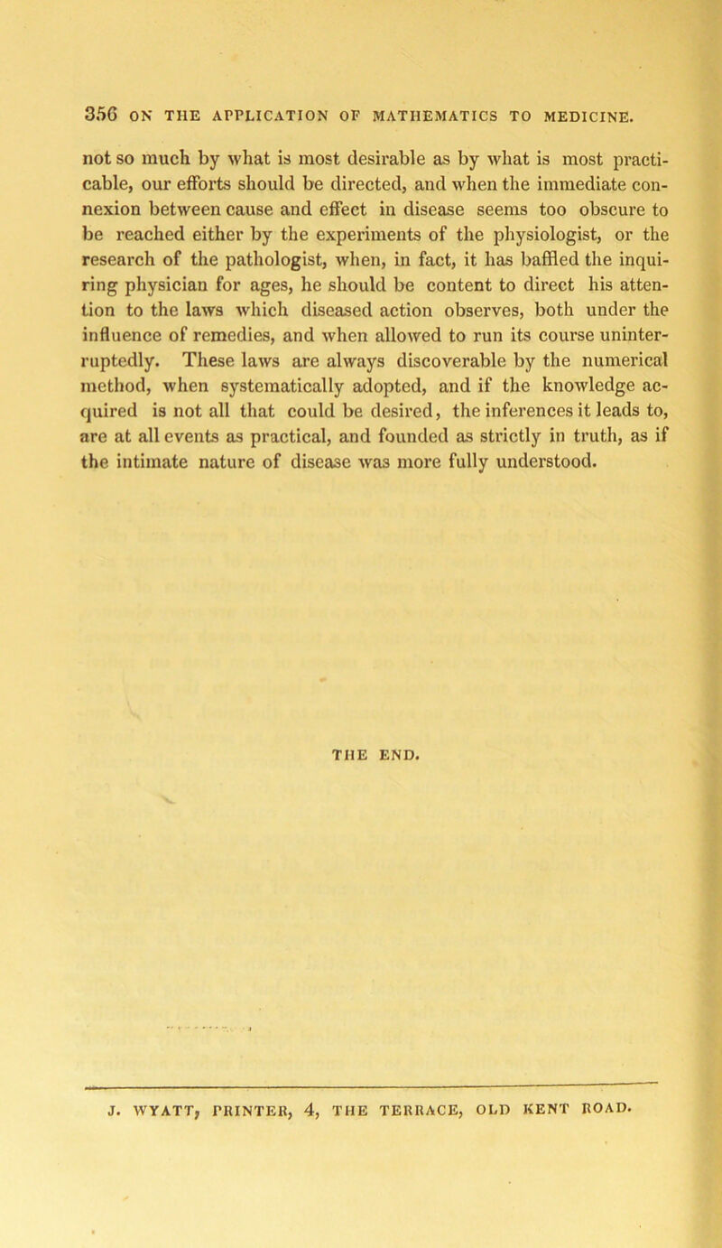 not SO much by what is most desirable as by what is most practi- cable, our efforts should be directed, and when the immediate con- nexion between cause and effect in disease seems too obscure to be reached either by the experiments of the physiologist, or the research of the pathologist, when, in fact, it has baffled the inqui- ring physician for ages, he should be content to direct his atten- tion to the laws Avhich diseased action observes, both under the influence of remedies, and when allowed to run its course uninter- ruptedly. These laws are always discoverable by the numerical method, when systematically adopted, and if the knowledge ac- quired is not all that could be desired, the inferences it leads to, are at all events as practical, and founded as strictly in truth, as if the intimate nature of disease was more fully understood. THE END. J. WYATT, PRINTEB, 4, THE TERRACE, OLD KENT ROAD.